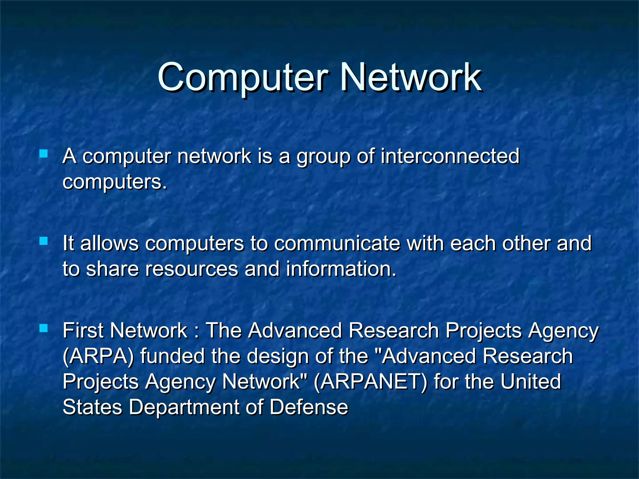 Computer NetworkComputer Network
 A computer network is a group of interconnectedA computer network is a group of interconnected
computers.computers.
 It allows computers to communicate with each other andIt allows computers to communicate with each other and
to share resources and information.to share resources and information.
 First Network : The Advanced Research Projects AgencyFirst Network : The Advanced Research Projects Agency
(ARPA) funded the design of the "Advanced Research(ARPA) funded the design of the "Advanced Research
Projects Agency Network" (ARPANET) for the UnitedProjects Agency Network" (ARPANET) for the United
States Department of DefenseStates Department of Defense
 