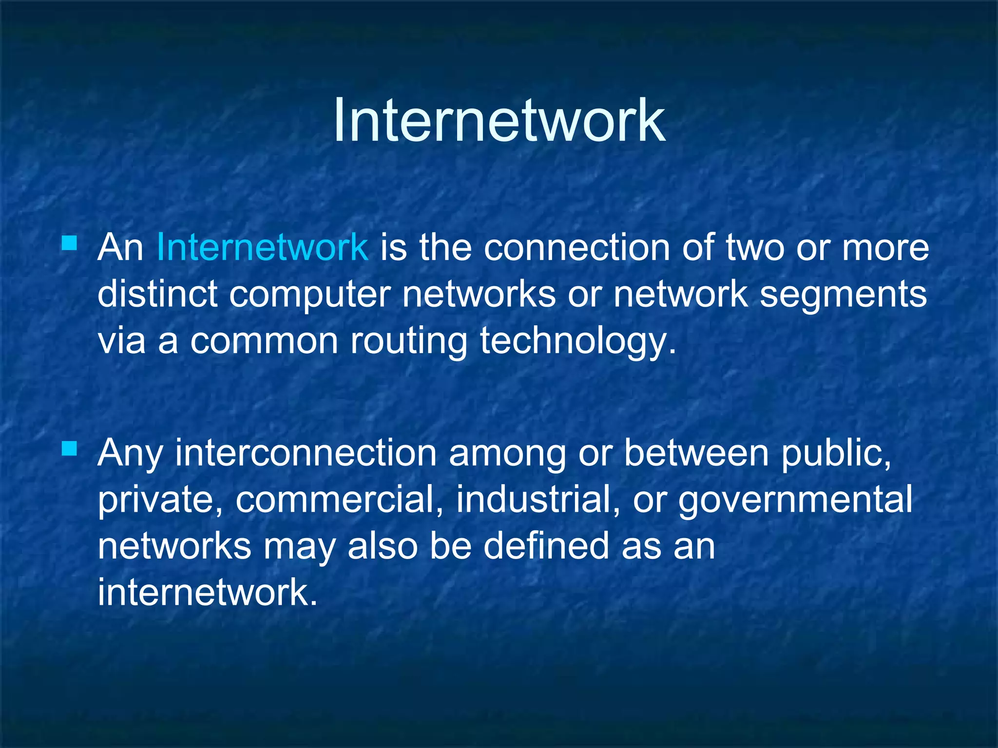 Internetwork
 An Internetwork is the connection of two or more
distinct computer networks or network segments
via a common routing technology.
 Any interconnection among or between public,
private, commercial, industrial, or governmental
networks may also be defined as an
internetwork.
 