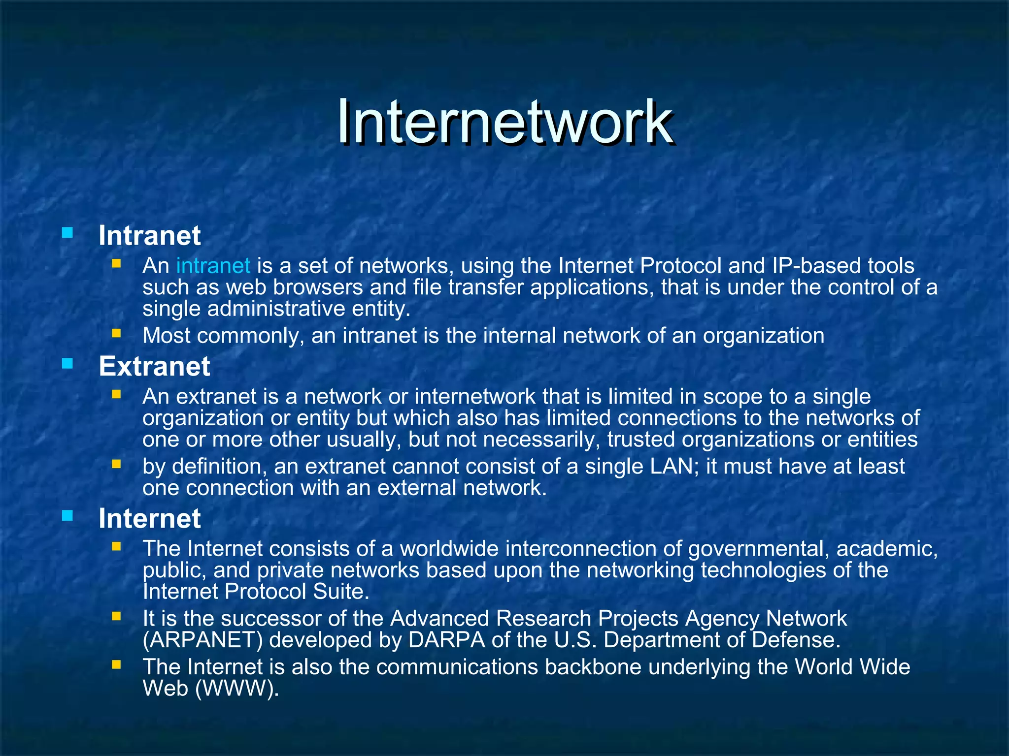 InternetworkInternetwork
 Intranet
 An intranet is a set of networks, using the Internet Protocol and IP-based tools
such as web browsers and file transfer applications, that is under the control of a
single administrative entity.
 Most commonly, an intranet is the internal network of an organization
 Extranet
 An extranet is a network or internetwork that is limited in scope to a single
organization or entity but which also has limited connections to the networks of
one or more other usually, but not necessarily, trusted organizations or entities
 by definition, an extranet cannot consist of a single LAN; it must have at least
one connection with an external network.
 Internet
 The Internet consists of a worldwide interconnection of governmental, academic,
public, and private networks based upon the networking technologies of the
Internet Protocol Suite.
 It is the successor of the Advanced Research Projects Agency Network
(ARPANET) developed by DARPA of the U.S. Department of Defense.
 The Internet is also the communications backbone underlying the World Wide
Web (WWW).
 