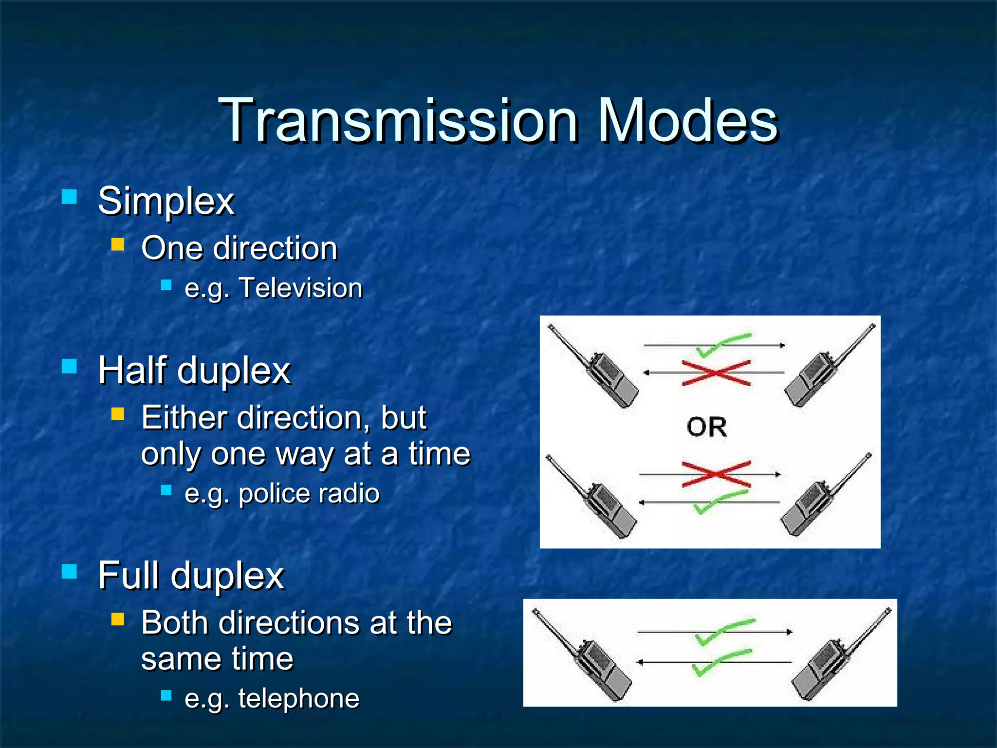 Transmission ModesTransmission Modes
 SimplexSimplex
 One directionOne direction
 e.g. Televisione.g. Television
 Half duplexHalf duplex
 Either direction, butEither direction, but
only one way at a timeonly one way at a time
 e.g. police radioe.g. police radio
 Full duplexFull duplex
 Both directions at theBoth directions at the
same timesame time
 e.g. telephonee.g. telephone
 