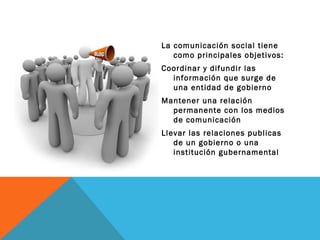 La comunicación social tiene como principales objetivos: Coordinar y difundir las información que surge de una entidad de gobierno Mantener una relación permanente con los medios de comunicación  Llevar las relaciones publicas de un gobierno o una institución gubernamental  