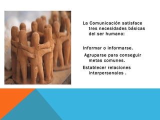La Comunicación satisface tres necesidades básicas del ser humano: Informar o informarse. Agruparse para conseguir metas comunes. Establecer relaciones interpersonales . 