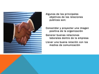 Algunos de los principales objetivos de las relaciones publicas son: Consolidar y proyectar una imagen positiva de la organización Generar buenas relaciones laborales dentro de la empresa Llevar una buena relación con los medios de comunicación  