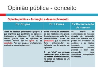 Opinião pública - conceito
Opinião pública – formação e desenvolvimento
Ex: Grupos Ex: Líderes Ex:Comunicação
de massas
Todas as pessoas pertencem a grupos, o
que significa que partilham as opiniões,
finalidades e objetivos. É no interior
destes grupos que as opiniões se
formam. Podem ser de apoio ou de
oposição. Por ex: grupos profissionais,
sindicatos, associações, etc.
Estes indivíduos destacam-
se dos restantes do grupo.
Caracterizam-se pela forte
personalidade, poder de
persuasão, que faz dele um
forte influenciador ou
influente na formação de
opiniões.
É um “chefe” que consegue
mobilizar um grupo e sincronizar
as vontades individuais numa só,
no sentido de realização de um
objetivoúnico.
os meios de
comunicação de massas,
através de persuasão
direta ou indireta têm o
poder de controlar as
notícias e as ideias,
formando uma
determinada opinião
pública e com isso
exercendo uma
verdadeira manipulação
de massas.
 