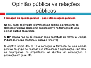 Opinião pública vs relações
públicas
Formação da opinião pública – papel das relações públicas
No seu papel de divulgar informações ao público, o profissional de
Relações Públicas ocupa uma posição chave na formação de uma
opinião pública esclarecida
O RP precisa não só de informar como sobretudo de formar a Opinião
Pública (de forma consciente, crítica e reflexiva)
O objetivo último das RP é a conseguir a formação de uma opinião
positiva do grupo de pessoas que interessam à organização. São eles:
os empregados, os proprietários, os clientes, as associações, a
população em geral, etc.
 