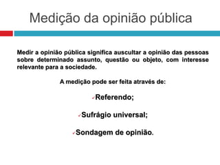 Medição da opinião pública
Medir a opinião pública significa auscultar a opinião das pessoas
sobre determinado assunto, questão ou objeto, com interesse
relevante para a sociedade.
A medição pode ser feita através de:
Referendo;
Sufrágio universal;
Sondagem de opinião.
 