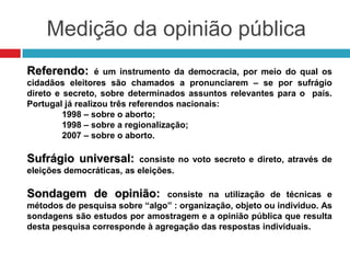 Medição da opinião pública
Referendo: é um instrumento da democracia, por meio do qual os
cidadãos eleitores são chamados a pronunciarem – se por sufrágio
direto e secreto, sobre determinados assuntos relevantes para o país.
Portugal já realizou três referendos nacionais:
1998 – sobre o aborto;
1998 – sobre a regionalização;
2007 – sobre o aborto.
Sufrágio universal: consiste no voto secreto e direto, através de
eleições democráticas, as eleições.
Sondagem de opinião: consiste na utilização de técnicas e
métodos de pesquisa sobre “algo” : organização, objeto ou individuo. As
sondagens são estudos por amostragem e a opinião pública que resulta
desta pesquisa corresponde à agregação das respostas individuais.
 