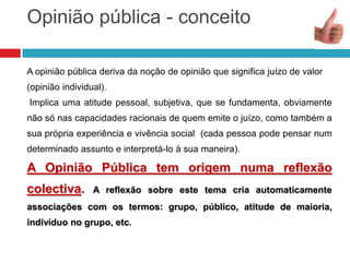 Opinião pública - conceito
A opinião pública deriva da noção de opinião que significa juízo de valor
(opinião individual).
Implica uma atitude pessoal, subjetiva, que se fundamenta, obviamente
não só nas capacidades racionais de quem emite o juízo, como também a
sua própria experiência e vivência social (cada pessoa pode pensar num
determinado assunto e interpretá-lo à sua maneira).
A Opinião Pública tem origem numa reflexão
colectiva. A reflexão sobre este tema cria automaticamente
associações com os termos: grupo, público, atitude de maioria,
indivíduo no grupo, etc.
 