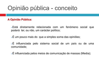 Opinião pública - conceito
A Opinião Pública:
Está diretamente relacionada com um fenómeno social que
poderá ter, ou não, um carácter político;
É um pouco mais do que a simples soma das opiniões;
É influenciada pelo sistema social de um país ou de uma
comunidade;
É influenciada pelos meios de comunicação de massas (Media);
 