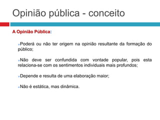 Opinião pública - conceito
A Opinião Pública:
Poderá ou não ter origem na opinião resultante da formação do
público;
Não deve ser confundida com vontade popular, pois esta
relaciona-se com os sentimentos individuais mais profundos;
Depende e resulta de uma elaboração maior;
Não é estática, mas dinâmica.
 