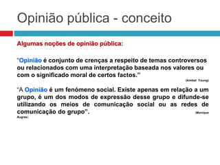 Opinião pública - conceito
Algumas noções de opinião pública:
“Opinião é conjunto de crenças a respeito de temas controversos
ou relacionados com uma interpretação baseada nos valores ou
com o significado moral de certos factos.”
(kimbal Young)
“A Opinião é um fenómeno social. Existe apenas em relação a um
grupo, é um dos modos de expressão desse grupo e difunde-se
utilizando os meios de comunicação social ou as redes de
comunicação do grupo”. (Monique
Augras)
 