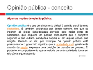 Opinião pública - conceito
Algumas noções de opinião pública:
Opinião pública é o que geralmente se atribui à opinião geral de uma
sociedade. É também designada por senso comum, em que se
inserem as ideias consideradas corretas pela maior parte da
sociedade, que seguem um padrão ético-moral que é subjetivo
segundo a sua cultura, condições sociais e, em alguns casos, sua
religião. Quando se diz, por exemplo: "A opinião pública está
pressionando o governo", significa que a sociedade civil, geralmente
através da media, expressa uma posição de pressão ao governo. É,
portanto, o comportamento que a maioria de uma sociedade toma em
relação a algum assunto
(wikipédia)
 