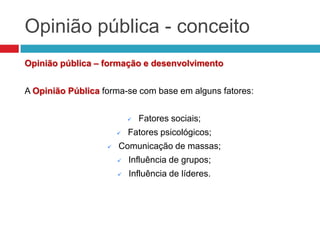 Opinião pública - conceito
Opinião pública – formação e desenvolvimento
A Opinião Pública forma-se com base em alguns fatores:
 Fatores sociais;
 Fatores psicológicos;
 Comunicação de massas;
 Influência de grupos;
 Influência de líderes.
 