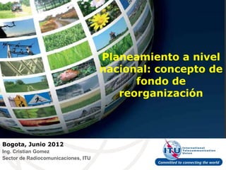 Planeamiento a nivel
                                     nacional: concepto de
                                           fondo de
                                        reorganización



Bogota, Junio 2012
Ing. Cristian Gomez
Sector de Radiocomunicaciones, ITU
 