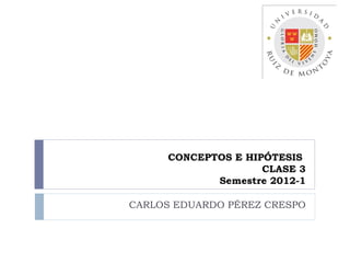 CONCEPTOS E HIPÓTESIS
                    CLASE 3
            Semestre 2012-1

CARLOS EDUARDO PÉREZ CRESPO
 