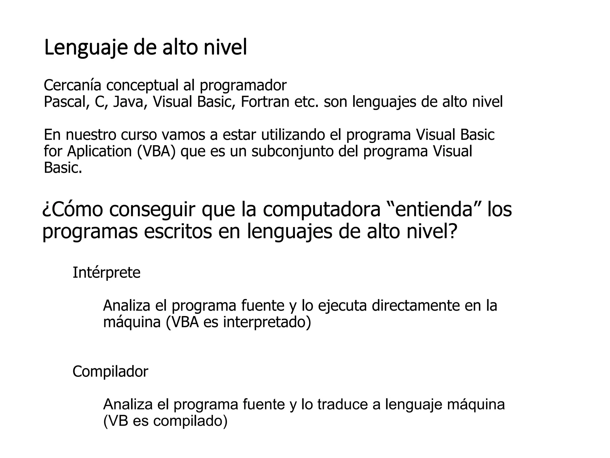 ¿Cómo conseguir que la computadora “entienda” los
programas escritos en lenguajes de alto nivel?
Intérprete
Analiza el programa fuente y lo ejecuta directamente en la
máquina (VBA es interpretado)
Compilador
Analiza el programa fuente y lo traduce a lenguaje máquina
(VB es compilado)
Lenguaje de alto nivel
Cercanía conceptual al programador
Pascal, C, Java, Visual Basic, Fortran etc. son lenguajes de alto nivel
En nuestro curso vamos a estar utilizando el programa Visual Basic
for Aplication (VBA) que es un subconjunto del programa Visual
Basic.
 