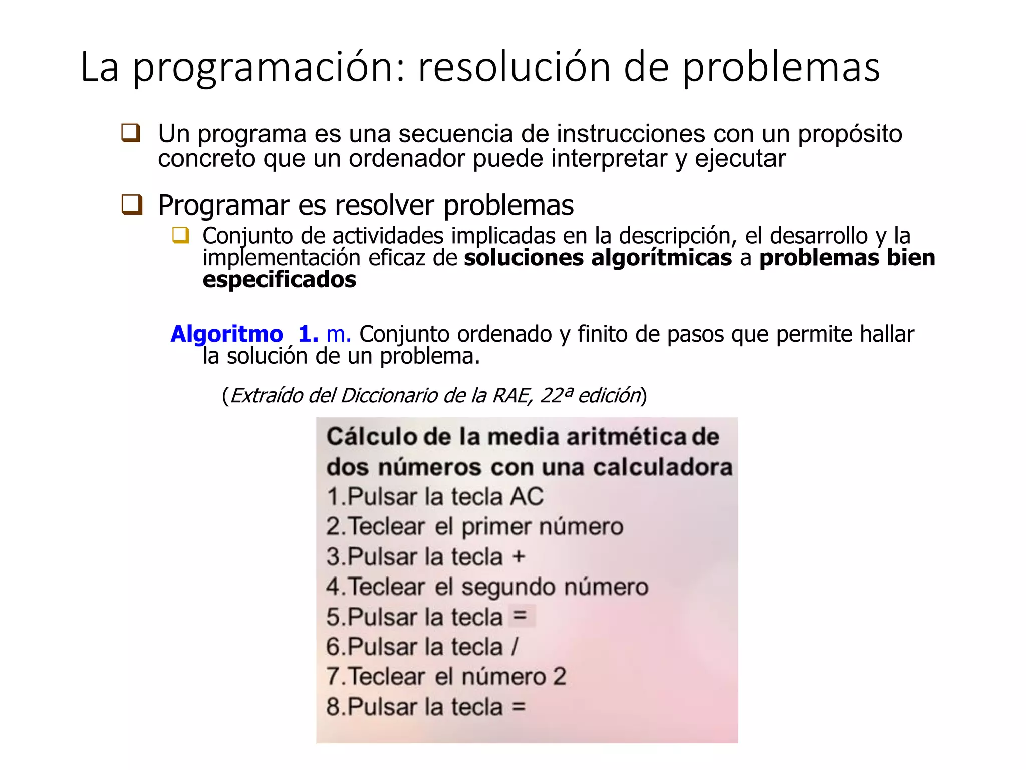 La programación: resolución de problemas
 Un programa es una secuencia de instrucciones con un propósito
concreto que un ordenador puede interpretar y ejecutar
 Programar es resolver problemas
 Conjunto de actividades implicadas en la descripción, el desarrollo y la
implementación eficaz de soluciones algorítmicas a problemas bien
especificados
Algoritmo 1. m. Conjunto ordenado y finito de pasos que permite hallar
la solución de un problema.
(Extraído del Diccionario de la RAE, 22ª edición)
 