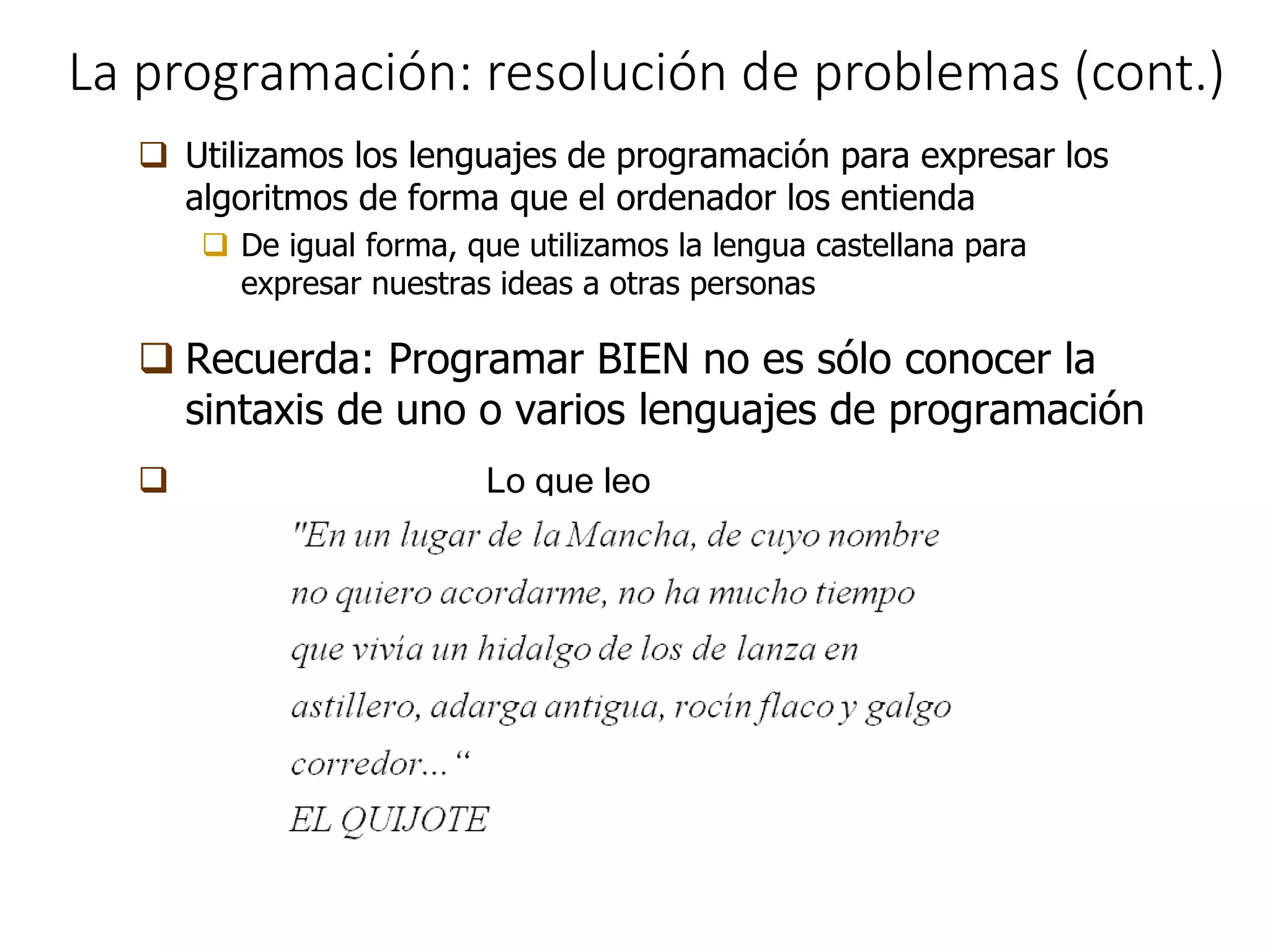 La programación: resolución de problemas (cont.)
 Utilizamos los lenguajes de programación para expresar los
algoritmos de forma que el ordenador los entienda
 De igual forma, que utilizamos la lengua castellana para
expresar nuestras ideas a otras personas
 Recuerda: Programar BIEN no es sólo conocer la
sintaxis de uno o varios lenguajes de programación
 Lo que leo
 