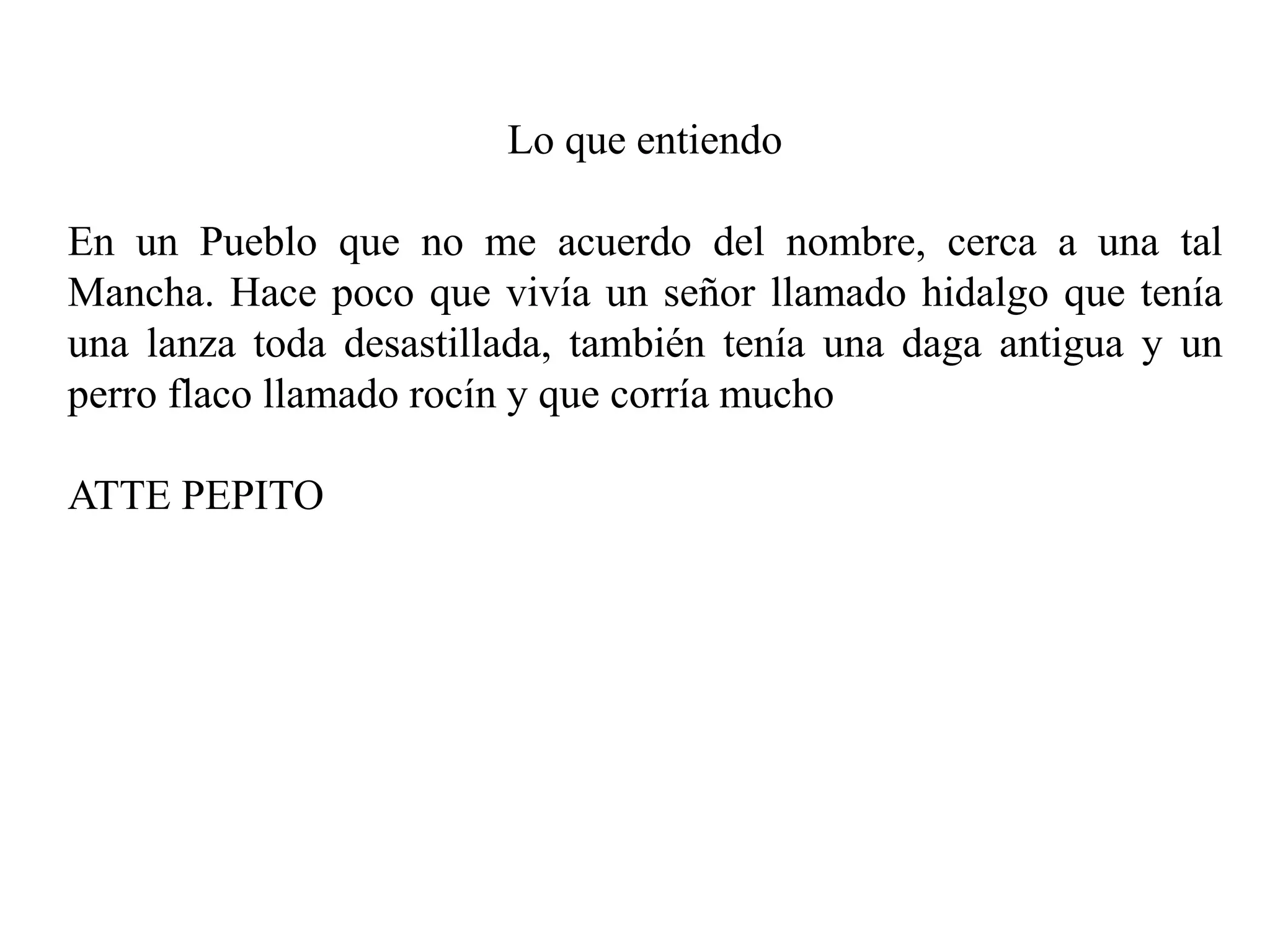 Lo que entiendo
En un Pueblo que no me acuerdo del nombre, cerca a una tal
Mancha. Hace poco que vivía un señor llamado hidalgo que tenía
una lanza toda desastillada, también tenía una daga antigua y un
perro flaco llamado rocín y que corría mucho
ATTE PEPITO
 