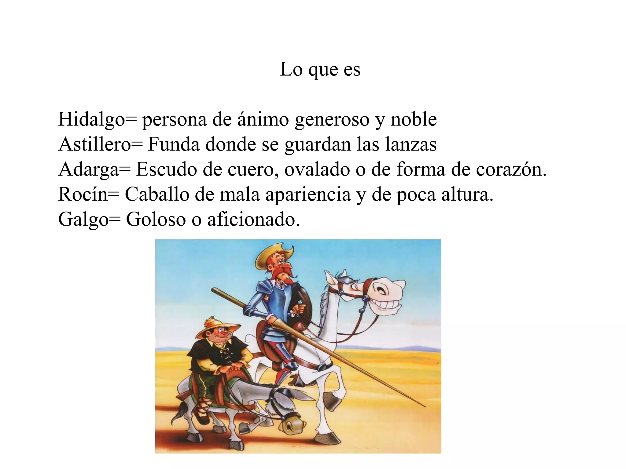 Lo que es
Hidalgo= persona de ánimo generoso y noble
Astillero= Funda donde se guardan las lanzas
Adarga= Escudo de cuero, ovalado o de forma de corazón.
Rocín= Caballo de mala apariencia y de poca altura.
Galgo= Goloso o aficionado.
 