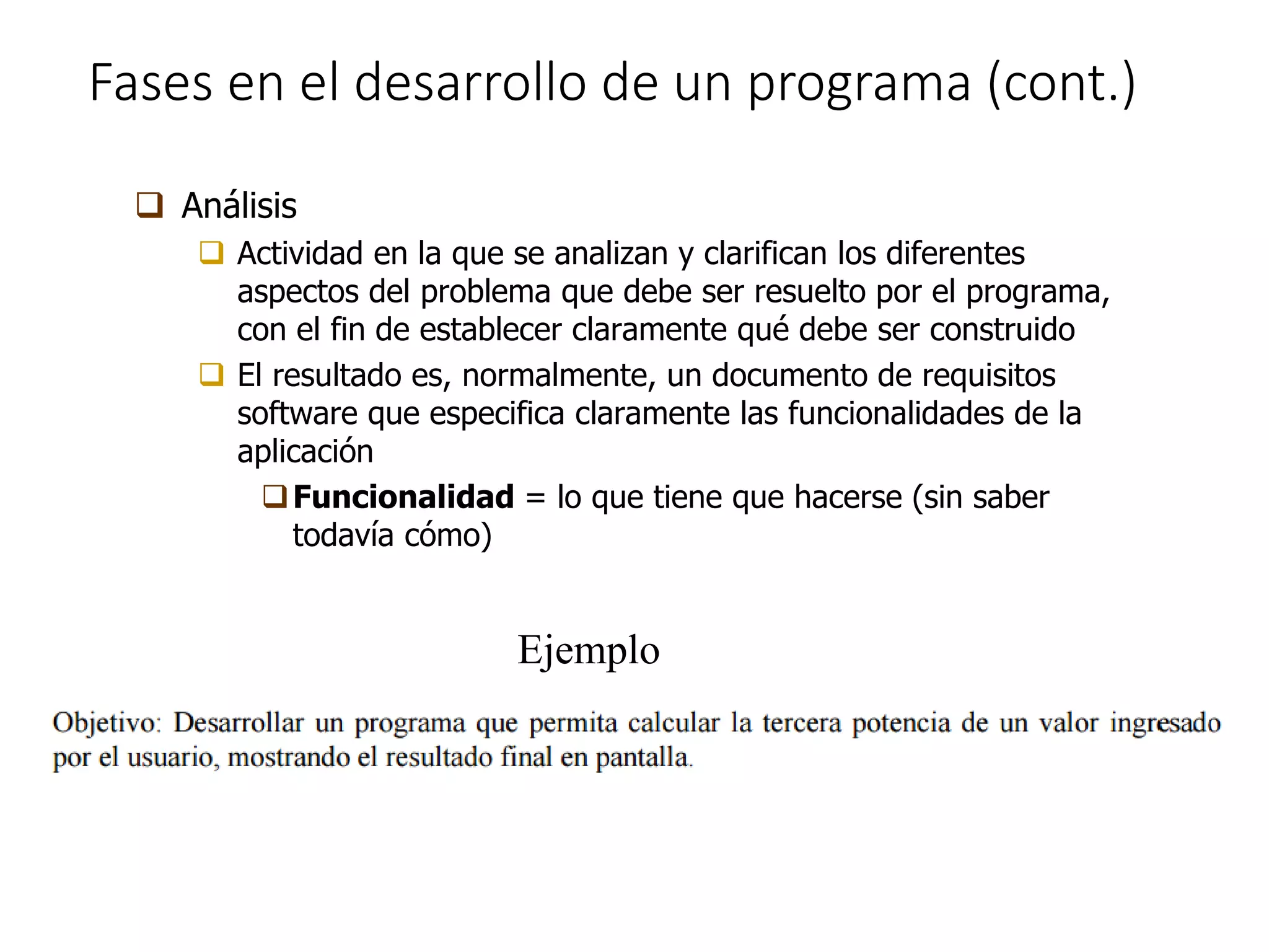 Fases en el desarrollo de un programa (cont.)
 Análisis
 Actividad en la que se analizan y clarifican los diferentes
aspectos del problema que debe ser resuelto por el programa,
con el fin de establecer claramente qué debe ser construido
 El resultado es, normalmente, un documento de requisitos
software que especifica claramente las funcionalidades de la
aplicación
Funcionalidad = lo que tiene que hacerse (sin saber
todavía cómo)
Ejemplo
 