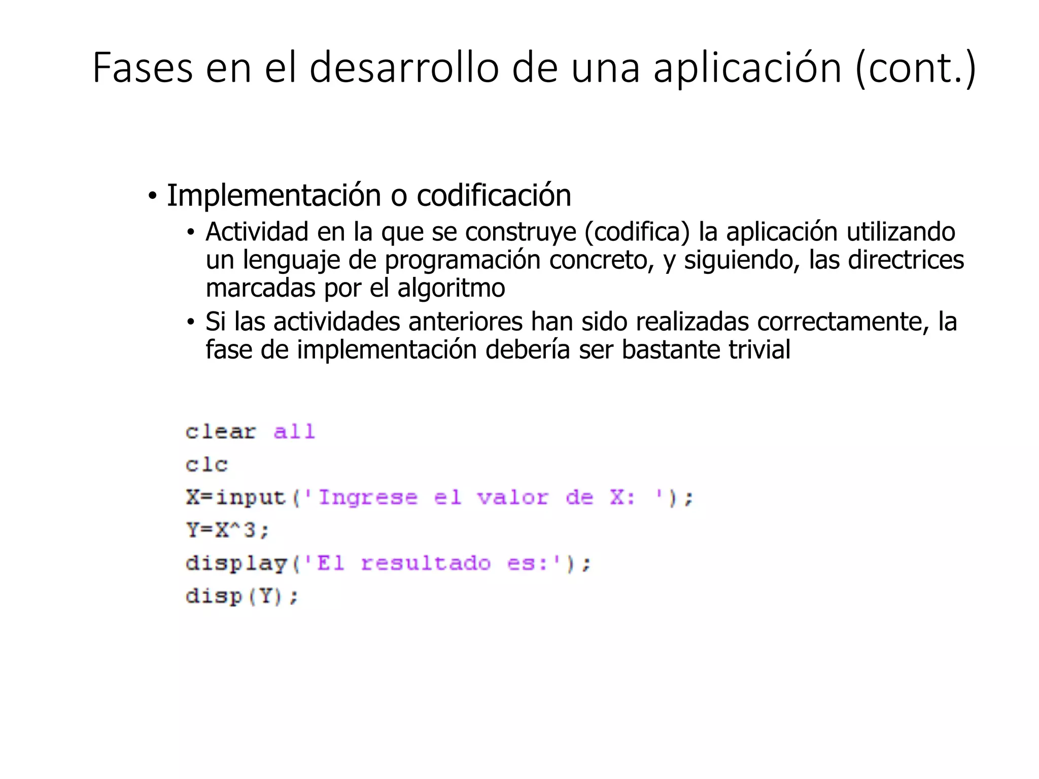 Fases en el desarrollo de una aplicación (cont.)
• Implementación o codificación
• Actividad en la que se construye (codifica) la aplicación utilizando
un lenguaje de programación concreto, y siguiendo, las directrices
marcadas por el algoritmo
• Si las actividades anteriores han sido realizadas correctamente, la
fase de implementación debería ser bastante trivial
 