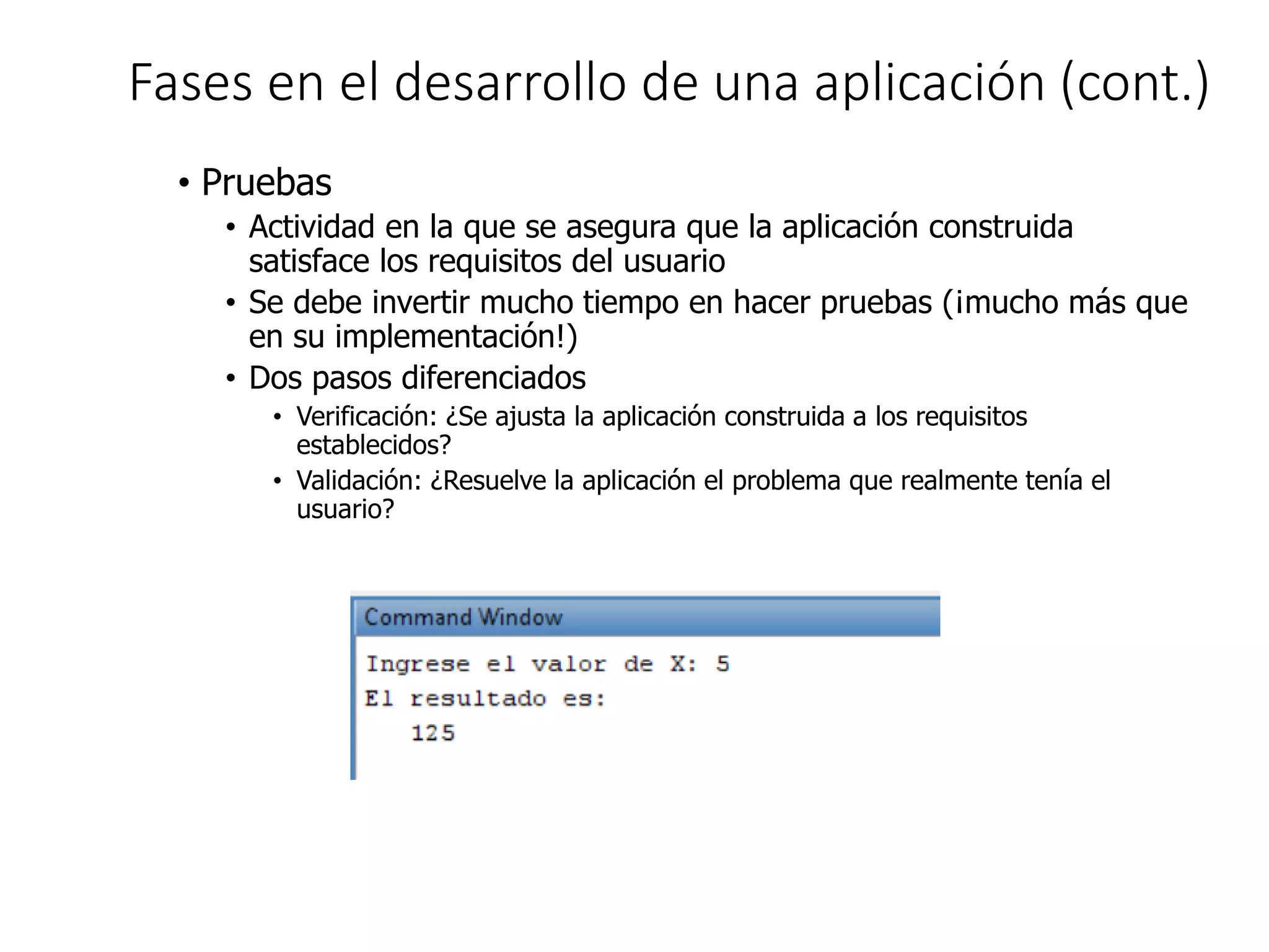 Fases en el desarrollo de una aplicación (cont.)
• Pruebas
• Actividad en la que se asegura que la aplicación construida
satisface los requisitos del usuario
• Se debe invertir mucho tiempo en hacer pruebas (¡mucho más que
en su implementación!)
• Dos pasos diferenciados
• Verificación: ¿Se ajusta la aplicación construida a los requisitos
establecidos?
• Validación: ¿Resuelve la aplicación el problema que realmente tenía el
usuario?
 