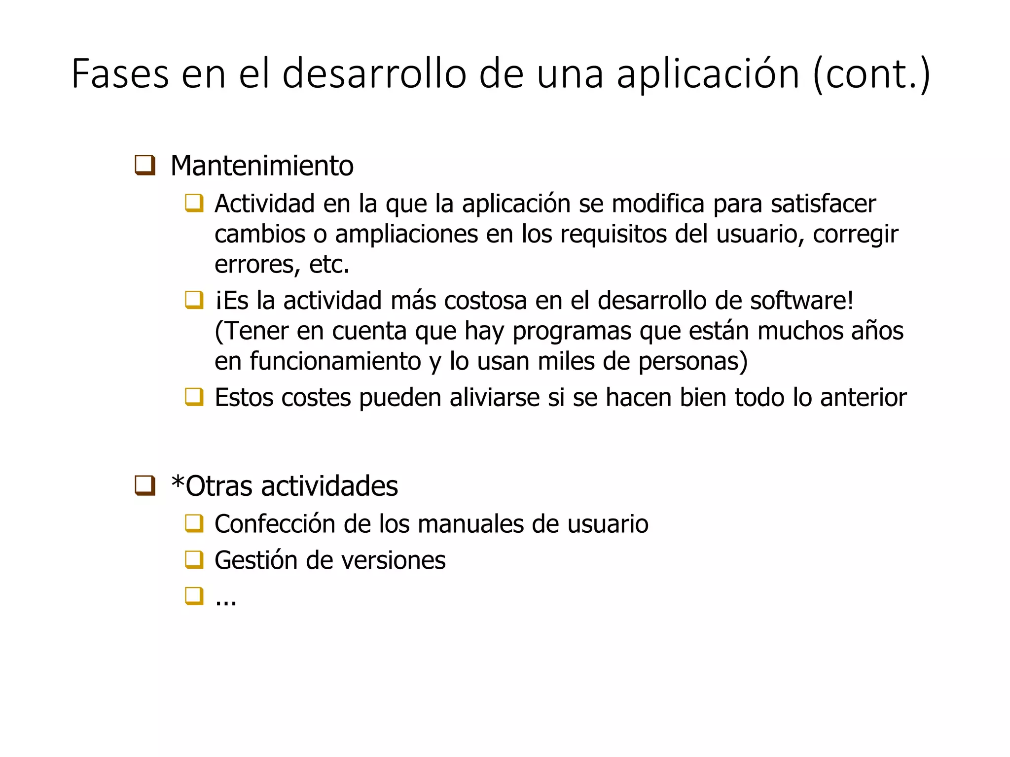 Fases en el desarrollo de una aplicación (cont.)
 Mantenimiento
 Actividad en la que la aplicación se modifica para satisfacer
cambios o ampliaciones en los requisitos del usuario, corregir
errores, etc.
 ¡Es la actividad más costosa en el desarrollo de software!
(Tener en cuenta que hay programas que están muchos años
en funcionamiento y lo usan miles de personas)
 Estos costes pueden aliviarse si se hacen bien todo lo anterior
 *Otras actividades
 Confección de los manuales de usuario
 Gestión de versiones
 ...
 