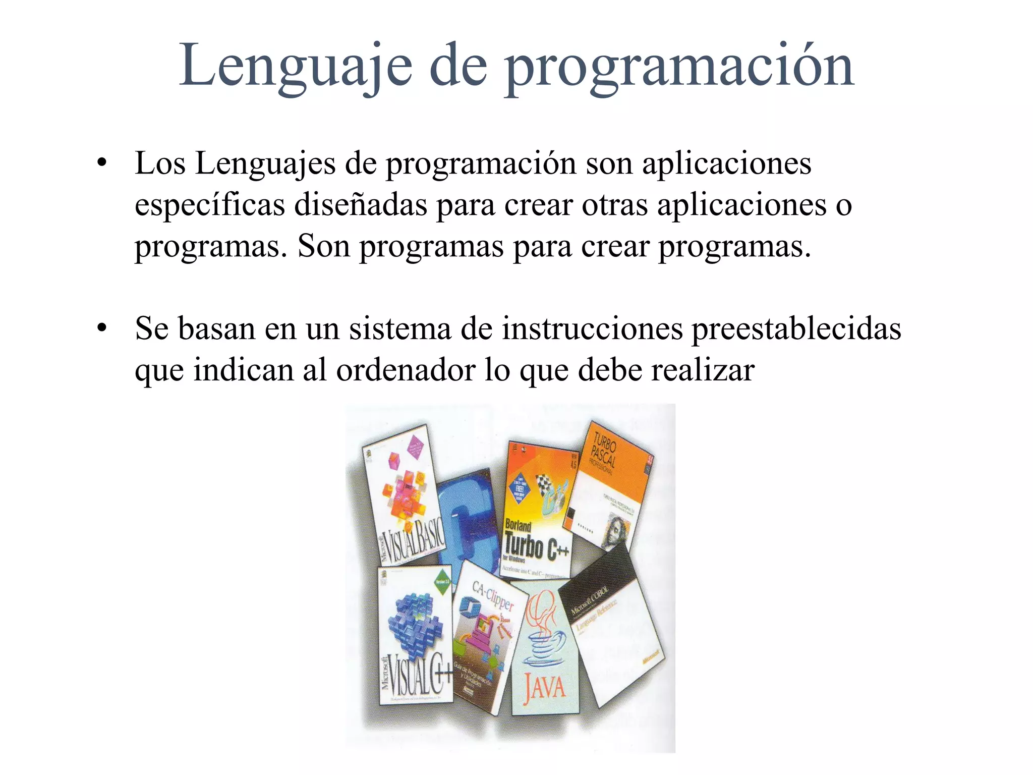 Lenguaje de programación
• Los Lenguajes de programación son aplicaciones
específicas diseñadas para crear otras aplicaciones o
programas. Son programas para crear programas.
• Se basan en un sistema de instrucciones preestablecidas
que indican al ordenador lo que debe realizar
 