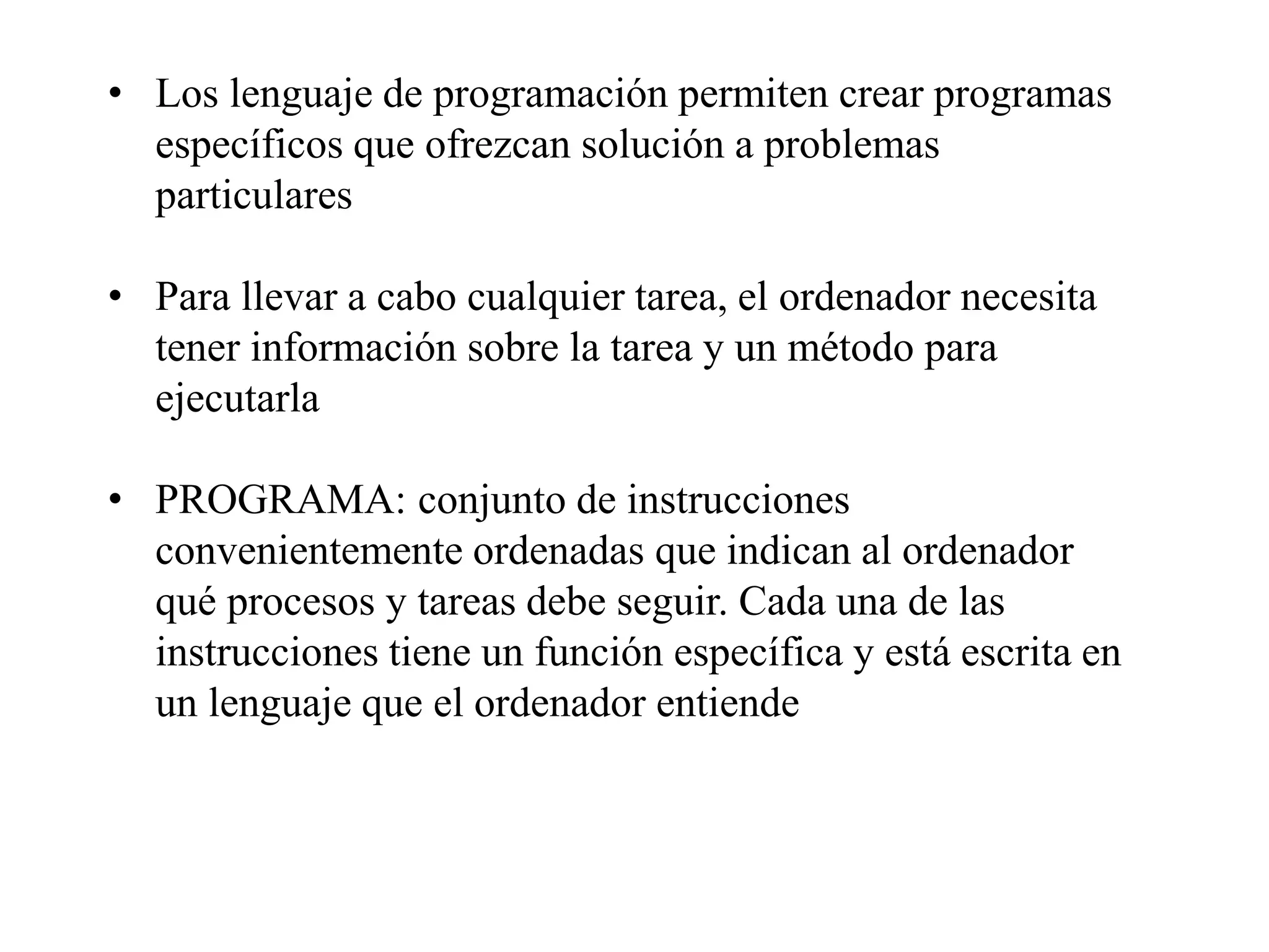 • Los lenguaje de programación permiten crear programas
específicos que ofrezcan solución a problemas
particulares
• Para llevar a cabo cualquier tarea, el ordenador necesita
tener información sobre la tarea y un método para
ejecutarla
• PROGRAMA: conjunto de instrucciones
convenientemente ordenadas que indican al ordenador
qué procesos y tareas debe seguir. Cada una de las
instrucciones tiene un función específica y está escrita en
un lenguaje que el ordenador entiende
 