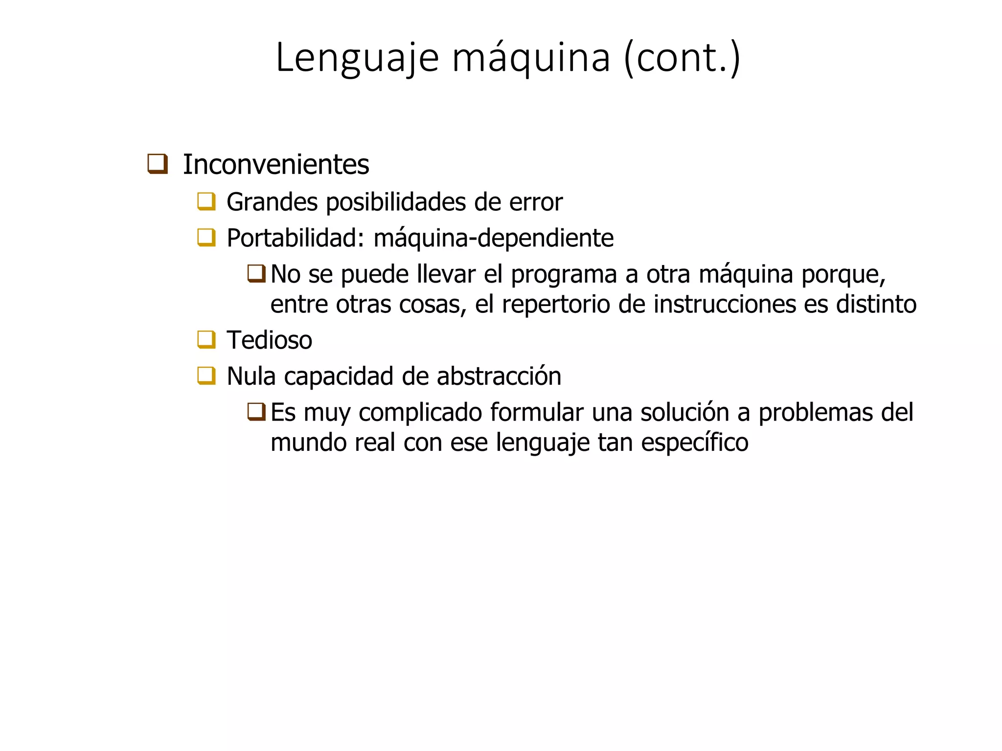 Lenguaje máquina (cont.)
 Inconvenientes
 Grandes posibilidades de error
 Portabilidad: máquina-dependiente
No se puede llevar el programa a otra máquina porque,
entre otras cosas, el repertorio de instrucciones es distinto
 Tedioso
 Nula capacidad de abstracción
Es muy complicado formular una solución a problemas del
mundo real con ese lenguaje tan específico
 