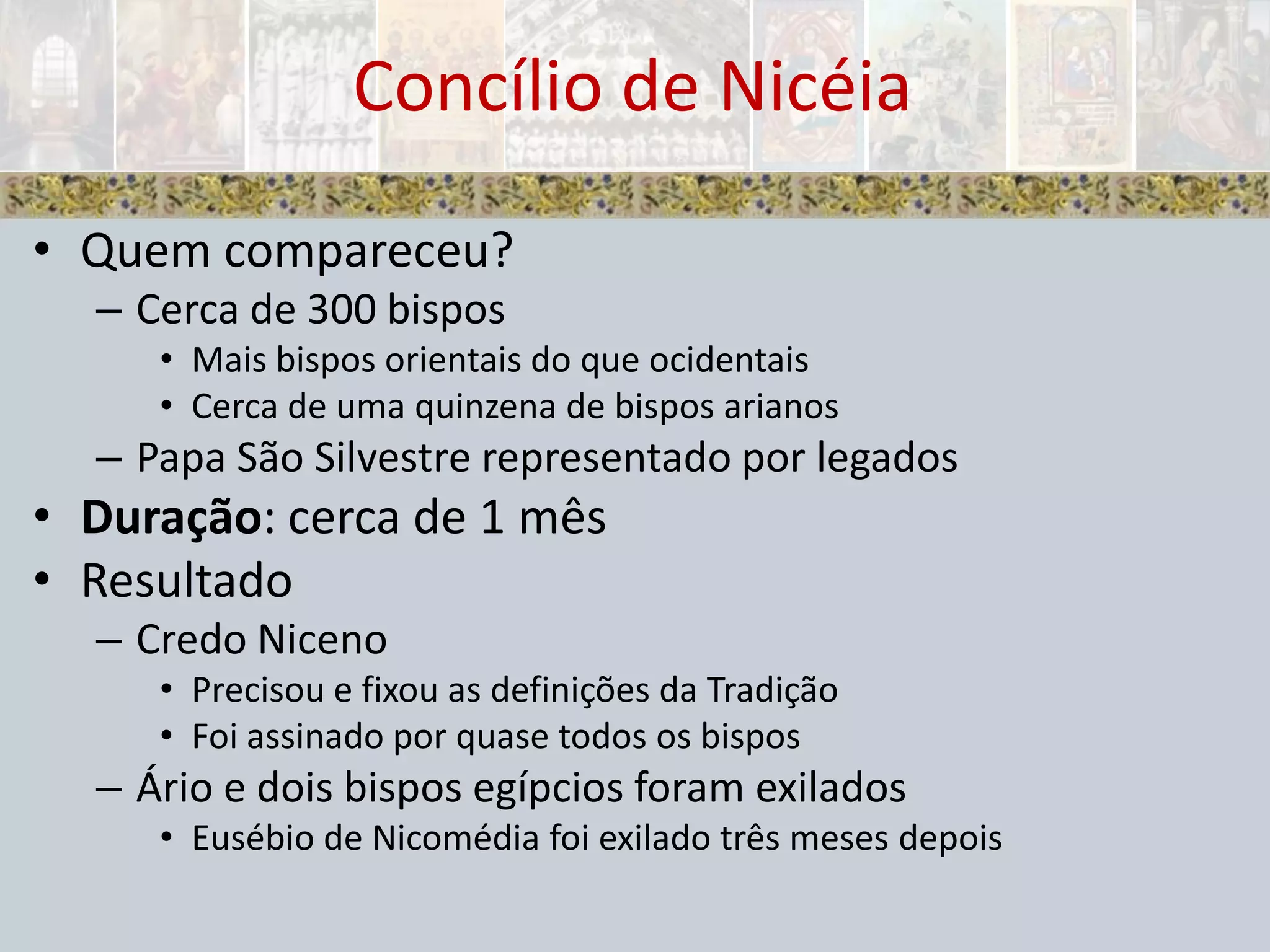 Quem compareceu?Cerca de 300 bisposMais bispos orientais do que ocidentaisCerca de uma quinzena de bispos arianosPapa São Silvestre representado por legadosDuração: cerca de 1 mêsResultadoCredo NicenoPrecisou e fixou as definições da TradiçãoFoi assinado por quase todos os bisposÁrio e dois bispos egípcios foram exiladosEusébio de Nicomédia foi exilado três meses depoisConcílio de Nicéia