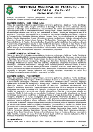 PREFEITURA MUNICIPAL DE PARACURU - CE
C O N C U R S O P Ú B L I C O
EDITAL Nº 001/2015
11/19
Avaliação pré-operatória. Exodontia: planejamento, técnicas, indicações, contraindicações, acidentes e
complicações, processo de reparo, sutura, pós-operatório
CIRURGIÃO DENTISTA – BUCO-MAXILO FACIAL
Políticas de Saúde/SUS. Indicadores epidemiológicos. Parâmetros pertinentes a Saúde da Família. Constituição
Federal 88 (artigo 196 a 200). Princípios e Diretrizes da Estratégia de Saúde da Família. Referência e Contra-
Referência na Estratégia Saúde da Família/Ceo. Regulamentação dos Centros de Especialidades Odontológicas.
Legislação vigente quanto às normas de Biossegurança. Biossegurança: Conceitos e definições. Controle de Infecções
em Odontologia Anestesia Local: Técnicas Intra e Extra-Orais, Acidentes, Complicações. Emergências Médicas no
atendimento Odontológico. Manobras Cirúrgicas Fundamentais. Cirurgia das Lesões Benignas Ósseas e de Mucosa
do Complexo Maxilo - Mandibular: Glândulas Salivares, Tumores, Cistos, Processos Proliferativos não Neoplásicos.
Biópsia. Infecções Odontogênicas. Cirurgia Pré-Protética. Exodontia via não Alveolar. Acidentes e Complicações das
Exodontias. Cirurgia dos dentes inclusos. Suturas e Pós-Operatório. Fisiopatologia dos Processos Reparativos.
Tratamento Cirúrgico de Fístulas e Comunicações Buco-Sinusais. Cirurgia Parendodôntica. Enxertos Ósseos. Cirurgia
do seio maxilar. Imagenologia em trauma de face. Atendimento de urgência no trauma de face. Trauma de face:
Terço superior, médio e inferior. Anestésicos locais e técnicas intra e extra-bucais. Farmacologia e terapêutica
aplicada a cirurgia e traumatologia buco-maxilo-facial: Farmacocinética, farmacodinâmica, antibióticos, analgésicos
periféricos e centrais, anti-inflamatório esteroidais e não-esteroidais, ansiolíticos.
CIRURGIÃO DENTISTA – ENDODONTISTA
Políticas de Saúde/SUS. Indicadores epidemiológicos. Parâmetros pertinentes a Saúde da Família. Constituição
Federal 88 (artigo 196 a 200). Princípios e diretrizes da Estratégia de Saúde da Família. Referência e contra-referência
na Estratégia Saúde da Família/CEO. Regulamentação dos Centros de Especialidades Odontológicas. Legislação
vigente quanto às normas de biossegurança. Biossegurança: Conceitos e definições. Controle de infecções em
Odontologia. Anestesia local: técnicas intra-orais, acidentes, complicações. Emergências médicas no atendimento
odontológico. Terapêutica medicamentosa. Patologia pulpar. Patologia periapical. Morfologia interna e abertura
coronária. Preparo do canal radicular. Medicação intracanal. Tratamento do trauma dental. Obturação do canal
radicular. Retratamento endodôntico de dentes decíduos e permantentes. Tratamento endodôntico de dente decíduo.
Tratamento de perfuração radicular. Apicetomia com obturação retrógrada. Humanização em Saúde. Ética
profissional e relações humanas no trabalho. Humanização em Saúde.
CIRURGIÃO DENTISTA – PERIODONTISTA
Políticas de Saúde/SUS. Indicadores epidemiológicos. Parâmetros pertinentes a Saúde da Família. Constituição
Federal 88 (artigo 196 a 200). Princípios e diretrizes da Estratégia de Saúde da Família. Regulamentação dos Centros
de Especialidades Odontológicas. Referência e contra-referência na Estratégia Saúde da Família/CEO. Legislação
vigente quanto às normas de biossegurança. Biossegurança: Conceitos e definições. Controle de infecções em
Odontologia. Anatomia macroscópica e microscópica do periodonto. Terapêuticas medicamentosas. Anti‐
inflamatório. Antibióticos. Analgésicos. Drogas utilizadas em anestesia local. Técnicas anestésicas e tratamento de
complicações relacionadas à anestesia local. Prevenção e tratamento de emergências médicas em odontologia.
Princípios de tratamento e prevenção das infecções odontogênicas. Materiais e instrumentais utilizados em
periodontia. Afiação de instrumentos em periodontia. Periodontal: Instrumentação, etiopatogenia da doença,
microbiologia, considerações ortodônticas na terapia, princípios da cirurgia. Exames clínicos e radiográficos em
periodontia. Importância da função mastigatória para o periodonto. Mecanismos de defesa da gengiva.
Características clínicas da gengivite. Epidemiologia das doenças gengival e periodontal. Classificação das doenças
periodontais. Doenças gengivais da infância. Periodontite juvenil. Envolvimento de furca nas doenças periodontais.
Trauma oclusal. Tratamento: periodontal de pacientes com doenças sistêmicas, Plano de tratamento em periodontia,
dos abscessos periodontais, endodôntico‐Periodontal associado. Controle químico e mecânico do biofilme dental.
Tratamento das doenças gengivais agudas. Curetagem gengival. Gengivectomia e gengivoplastia. Espaço biológico.
Cirurgias ósseas ressectivas e reconstrutivas. Retalhos periodontais. Regeneração óssea guiada. Periodontal:
Medicina, Manutenção e Estética. Diagnóstico e Plano de Tratamento em Clínica Geral. Problemas periodontais a
cargo do Clínico Geral. Procedimento Básicos em Odontologia que afetam o Periodonto. Doenças transmissíveis
(AIDS, Hepatite). Educação em Saúde. Promoção de saúde bucal, controle do processo saúde/doença. Uso de
fluoretos e clorexidina na clínica odontológica. Humanização em Saúde.
EDUCADOR FÍSICO
Educação física, lazer e cultura. Educador físico: formação, características e competências e habilidades.
 