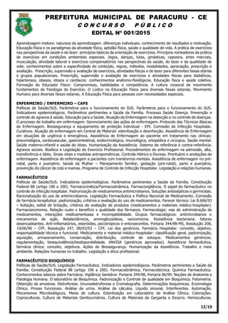 PREFEITURA MUNICIPAL DE PARACURU - CE
C O N C U R S O P Ú B L I C O
EDITAL Nº 001/2015
12/19
Aprendizagem motora: natureza da aprendizagem. diferenças individuais. conhecimento de resultados e motivação.
Educação física e os paradigmas da atividade física, aptidão física, saúde e qualidade de vida. A prática de exercícios
nas perspectivas da saúde e do lazer: princípios básicos da orientação de exercícios. Princípios norteadores da prática
de exercícios em condições ambientais especiais. Jogos, danças, lutas, ginásticas, capoeira, artes marciais,
musculação, atividade laboral e exercícios compensatórios nas perspectivas da saúde, do lazer e da qualidade de
vida: conhecimentos sobre a especificidade do conteúdo, regras, métodos, modalidades, apreciação, prescrição e
avaliação. Prescrição, supervisão e avaliação de exercícios, atividades físicas e de lazer para diferentes faixas etárias
e grupos populacionais. Prescrição, supervisão e avaliação de exercícios e atividades físicas para diabéticos,
hipertensos, obesos, idosos e cardíacos: conhecimentos anátomo-fisiológicos. Educação física e saúde coletiva.
Formação do Educador Físico: Compromisso, habilidades e competência. A cultura corporal de movimento
fundamentos de Fisiologia do Exercício. O Lúdico na Educação Física para diversas faixas estarias. Movimento
Humano para diversas faixas estarias. A Educação Física para pessoas com necessidades especiais.
ENFERMEIRO / ENFERMEIRO – CAPS
Políticas de Saúde/SUS. Parâmetros para o funcionamento do SUS. Parâmetros para o funcionamento do SUS.
Indicadores epidemiológicos. Parâmetros pertinentes a Saúde da Família. Processo Saúde Doença. Prevenção e
controle de agravos à saúde. Educação para a Saúde. Atuação da Enfermagem na detecção e no controle de doenças.
O processo de trabalho em enfermagem. Gerenciamento das ações de enfermagem. Protocolo das Técnicas Básicas
de Enfermagem. Biossegurança e equipamento de proteção individual - EPI. Comissão de Infecção Hospitalar.
Curativos. Atuação de enfermagem em Central de Material: esterilização e desinfecção. Assistência de Enfermagem
em situações de urgência e emergência. Assistência de Enfermagem ao paciente em tratamento nas clínicas:
pneumológica, cardiovascular, gastrointestinal, endocrinológica, imunológica, ortopédica e cirúrgica. Saúde mental.
Saúde materno-infantil e saúde do idoso. Humanização da Assistência. Sistema de referência e contra-referência.
Agravos sociais. Bioética e Legislação do Exercício Profissional. Procedimentos de enfermagem na admissão, alta,
transferência e óbito. Sinais vitais e medidas antropométricas. Controle Hídrico e Diurese. Prontuário e anotações de
enfermagem. Assistência de enfermagem a pacientes com transtornos mentais. Assistência de enfermagem no pré-
natal, parto e puerpério. Saúde da Mulher – Planejamento familiar, gestação (pré-natal), parto e puerpério,
prevenção do câncer de colo e mamas. Programa de Controle de Infecção Hospitalar. Legislação e relações humanas.
FARMACÊUTICO
Políticas de Saúde/SUS. Indicadores epidemiológicos. Parâmetros pertinentes a Saúde da Família. Constituição
Federal 88 (artigo 196 a 200). Farmacocinética/Farmacodinâmica. Farmacovigilância. O papel do farmacêutico no
controle de infecção hospitalar. Padronização de medicamentos antimicrobianos. Soluções antissépticas e germicidas.
Racionalização do uso de antimicrobianos. Legislação Farmacêutica e Política Nacional de Medicamento. Comissão
de farmácia terapêutica: padronização, critérios e avaliação do uso de medicamentos. Parecer técnico: Lei 8.666/93
– licitação, edital de licitação, critérios de avaliação de produtos (medicamentos e materiais médico-hospitalar).
Farmacoeconomia. Relação custo x benefício x qualidade dos fármacos. Farmacologia: vias de administração de
medicamentos, interações medicamentosas e incompatibilidade. Grupos farmacológicos: antimicrobianos e
mecanismos de ação. Betalactâmicos, aminoglicosídeos, vancomicina. Resistência bacteriana: fatores
desencadeantes. Anti-inflamatórios, esteróides, psicotrópicos e entorpecentes. Portaria 344/98-MS, Resolução 208,
19/06/90 – CFF, Resolução 247, 08/03/93 – CFF, Lei dos genéricos. Farmácia Hospitalar: conceito, objetivo,
responsabilidade técnica e funcional. Medicamento e material médico-hospitalar: classificação geral, padronização,
aquisição, armazenamento, conservação, distribuição, controle de estoque. Medicamentos genéricos:
regulamentação, bioequivalência/biodisponibilidade. ANVISA (genéricos aprovados). Assistência farmacêutica,
farmácia clínica: conceito, objetivos. Ações de Biossegurança. Humanização da Assistência. Trabalho e meio
ambiente. Relações humanas no trabalho. Legislação e ética profissional.
FARMACÊUTICO BIOQUÍMICO
Políticas de Saúde/SUS. Legislação Farmacêutica. Indicadores epidemiológicos. Parâmetros pertinentes a Saúde da
Família. Constituição Federal 88 (artigo 196 a 200). Farmacodinâmica. Farmacotécnica. Química Farmacêutica.
Conhecimentos básicos sobre Farmácia. Vigilância Sanitária: Portaria 344/98, Portaria 06/99. Noções de Anatomia e
Fisiologia Humana. O laboratório de Bioquímica. Padronização e Controle de qualidade em Bioquímica. Fotometria.
Obtenção de amostras. Eletroforese. Imunoeletroforese e Cromatografia. Determinações bioquímicas. Enzimologia
Clínica. Provas funcionais. Análise de urina. Análise de cálculos. Líquido sinovial. Interferentes. Automação.
Mecanismos Microbiológicos. Meios de cultura. Esterilização em Laboratório de Análise Clínica. Colorações.
Coproculturas. Cultura de Materiais Genitourinários. Cultura de Materiais da Garganta e Escarro. Hemoculturas.
 