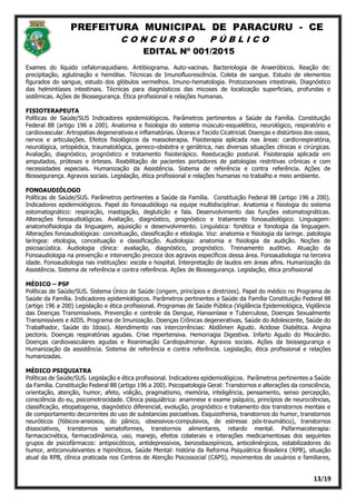 PREFEITURA MUNICIPAL DE PARACURU - CE
C O N C U R S O P Ú B L I C O
EDITAL Nº 001/2015
13/19
Exames do líquido cefalorraquidiano. Antibiograma. Auto-vacinas. Bacteriologia de Anaeróbicos. Reação de:
precipitação, aglutinação e hemólise. Técnicas de Imunofluorescência. Coleta de sangue. Estudo de elementos
figurados do sangue, estudo dos glóbulos vermelhos. Imuno-hematologia. Protozoonoses intestinais. Diagnóstico
das helmintíases intestinais. Técnicas para diagnósticos das micoses de localização superficiais, profundas e
sistêmicas. Ações de Biossegurança. Ética profissional e relações humanas.
FISIOTERAPEUTA
Políticas de Saúde/SUS Indicadores epidemiológicos. Parâmetros pertinentes a Saúde da Família. Constituição
Federal 88 (artigo 196 a 200). Anatomia e fisiologia do sistema músculo-esquelético, neurológico, respiratório e
cardiovascular. Artropatias degenerativas e inflamatórias. Úlceras e Tecido Cicatricial. Doenças e distúrbios dos ossos,
nervos e articulações. Efeitos fisiológicos da massoterapia. Fisioterapia aplicada nas áreas: cardiorespiratória,
neurológica, ortopédica, traumatológica, geneco-obstetra e geriátrica, nas diversas situações clínicas e cirúrgicas.
Avaliação, diagnóstico, prognóstico e tratamento fisioterápico. Reeducação postural. Fisioterapia aplicada em
amputados, próteses e órteses. Reabilitação de pacientes portadores de patologias restritivas crônicas e com
necessidades especiais. Humanização da Assistência. Sistema de referência e contra referência. Ações de
Biossegurança. Agravos sociais. Legislação, ética profissional e relações humanas no trabalho e meio ambiente.
FONOAUDIÓLOGO
Políticas de Saúde/SUS. Parâmetros pertinentes a Saúde da Família. Constituição Federal 88 (artigo 196 a 200).
Indicadores epidemiológicos. Papel do fonoaudiólogo na equipe multidisciplinar. Anatomia e fisiologia do sistema
estomatognático: respiração, mastigação, deglutição e fala. Desenvolvimento das funções estomatognáticas.
Alterações fonoaudiológicas. Avaliação, diagnóstico, prognóstico e tratamento fonoaudiológico. Linguagem:
anatomofisiologia da linguagem, aquisição e desenvolvimento. Linguística: fonética e fonologia da linguagem.
Alterações fonoaudiológicas: conceituação, classificação e etiologia. Voz: anatomia e fisiologia da laringe. patologia
laríngea: etiologia, conceituação e classificação. Audiologia: anatomia e fisiologia da audição. Noções de
psicoacústica. Audiologia clínica: avaliação, diagnóstico, prognóstico. Treinamento auditivo. Atuação da
Fonoaudiologia na prevenção e intervenção precoce dos agravos específicos dessa área. Fonoaudiologia na terceira
idade. Fonoaudiologia nas instituições: escola e hospital. Interpretação de laudos em áreas afins. Humanização da
Assistência. Sistema de referência e contra referência. Ações de Biossegurança. Legislação, ética profissional
MÉDICO – PSF
Políticas de Saúde/SUS. Sistema Único de Saúde (origem, princípios e diretrizes). Papel do médico no Programa de
Saúde da Família. Indicadores epidemiológicos. Parâmetros pertinentes a Saúde da Família Constituição Federal 88
(artigo 196 a 200) Legislação e ética profissional. Programas de Saúde Pública (Vigilância Epidemiológica, Vigilância
das Doenças Transmissíveis. Prevenção e controle da Dengue, Hanseníase e Tuberculose, Doenças Sexualmente
Transmissíveis e AIDS. Programa de Imunização. Doenças Crônicas degenerativas, Saúde do Adolescente, Saúde do
Trabalhador, Saúde do Idoso). Atendimento nas intercorrências: Abdômen Agudo. Acidose Diabética. Angina
pectoris. Doenças respiratórias agudas. Crise Hipertensiva. Hemorragia Digestiva. Infarto Agudo do Miocárdio.
Doenças cardiovasculares agudas e Reanimação Cardiopulmonar. Agravos sociais. Ações da biossegurança e
Humanização da assistência. Sistema de referência e contra referência. Legislação, ética profissional e relações
humanizadas.
MÉDICO PSIQUIATRA
Políticas de Saúde/SUS. Legislação e ética profissional. Indicadores epidemiológicos. Parâmetros pertinentes a Saúde
da Família. Constituição Federal 88 (artigo 196 a 200). Psicopatologia Geral: Transtornos e alterações da consciência,
orientação, atenção, humor, afeto, volição, pragmatismo, memória, inteligência, pensamento, senso percepção,
consciência do eu, psicomotrocidade. Clínica psiquiátrica: anamnese e exame psíquico, princípios de neurociências,
classificação, etiopatogenia, diagnóstico diferencial, evolução, prognóstico e tratamento dos transtornos mentais e
de comportamento decorrentes do uso de substancias psicoativas. Esquizofrenia, transtornos do humor, transtornos
neuróticos (fóbicos-ansiosos, do pânico, obsessivos-compulsivos, de estresse pós-traumático), transtornos
dissociativos, transtornos somatoformes, transtornos alimentares, retardo mental. Psifarmacoterapia:
farmacocinética, farmacodinâmica, uso, manejo, efeitos colaterais e interações medicamentosas dos seguintes
grupos de psicofármacos: antipsicóticos, antidepressivos, benzodiazepínicos, anticolinérgicos, estabilizadores do
humor, anticonvulsivantes e hipinóticos. Saúde Mental: história da Reforma Psiquiátrica Brasileira (RPB), situação
atual da RPB, clínica praticada nos Centros de Atenção Psicossocial (CAPS), movimentos de usuários e familiares,
 