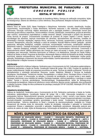 PREFEITURA MUNICIPAL DE PARACURU - CE
C O N C U R S O P Ú B L I C O
EDITAL Nº 001/2015
14/19
políticas públicas. Agravos sociais. Humanização da Assistência Médica. Doenças de notificação compulsória. Ações
de biossegurança. Sistema de referência e contra referência. Ética profissional. Relações humanas no trabalho.
NUTRICIONISTA
Sistema Único de Saúde (SUS). Bases Fisiológicas e Bioquímicas. Nutrientes: conceito, classificação, funções,
requerimentos, recomendações e fontes alimentares. Nutrientes essenciais e não essenciais, recomendações
nutricionais. Educação nutricional. Hábitos alimentares para a população brasileira e alimentação normal para
diferentes grupos etários e específicos. Técnica dietética: conceito, classificação, características, grupos de alimentos,
valor nutritivo, características organolépticas e análise sensorial. Seleção, conservação e preparo dos alimentos.
Fichas técnicas de preparo. Processamento tecnológico de produtos de origem vegetal e animal. Higiene e
microbiologia dos alimentos. Doenças transmitidas por alimentos. Aproveitamento dos alimentos. Unidades de
Alimentação e Nutrição: legislações, aspectos físicos, estruturais, funcionais, equipamentos e gestão de recursos
humanos. Planejamento, execução, avaliação e custos de cardápios. Nutrição Materno-Infantil: gestação - período
gestacional, alterações fisiológicas, avaliação nutricional, recomendações nutricionais, complicações dietéticas.
Aleitamento materno - Fisiologia da lactação, composição e benefícios do leite materno e técnicas de amamentação.
Nutriz - Aspectos fisiológicos, avaliação nutricional, necessidades e recomendações nutricionais. Crescimento e
Desenvolvimento infantil. Hábitos alimentares das crianças em idade pré-escolar e escolar: riscos para a saúde e
estratégias para intervenção. Distúrbios Nutricionais na Infância e na Adolescência. Nutrição em Saúde Pública:
Políticas de Saúde no Brasil. Programas de Nutrição e Alimentação Materno-infantil do Ministério da Saúde. Avaliação
Nutricional, aspectos antropométricos, clínico e bioquímico da avaliação nutricional. Dietoterapia: noções gerais,
aplicação, fisiopatologia e tratamento das diversas enfermidades. Exames laboratoriais: importância e interpretação.
Ética profissional e relações humanas no trabalho.
PSICÓLOGO
Políticas de Saúde/SUS e Políticas Indígenas. Parâmetros para o funcionamento do SUS. Indicadores epidemiológicos.
Parâmetros pertinentes a Saúde da Família. Constituição Federal 88 (artigo 196 a 200). Funções do psicólogo na
equipe multiprofissional. Gestão de programas preventivos de saúde. Técnicas de seleção profissional. Técnicas de
aconselhamento e orientação psicossocial. Pareceres. Laudos. Relatórios. Métodos e Técnicas de Avaliação
Psicológicas. Psicofisiologia. Transtornos mentais. Psicopatologia e o método clínico. Psicologia Clínica e Social e os
fenômenos de grupo: a comunicação, as atitudes, o processo de socialização, os grupos sociais e seus papéis.
Psicologia institucional e seus métodos de trabalho. Psicologia hospitalar, reforma psiquiátrica, o psicólogo e a saúde
pública. Teorias e técnicas psicoterápicas. Psicofarmacologia. Drogodependência. Ações de Biossegurança,
Humanização da Assistência. Sistema de referência e contra referência. Agravos sociais. Legislação, ética profissional
e relações humanas. Código de ética profissional do psicólogo (resolução CFP-Nº 010/2005. Resolução CFP Nº 001-
2009, 007/2003).
TERAPEUTA OCUPACIONAL
Políticas de Saúde/SUS. Parâmetros para o funcionamento do SUS. Parâmetros pertinentes a Saúde da Família.
Indicadores epidemiológicos. Constituição Federal 88 (artigo 196 a 200). Intervenção terapêutica e seus
pressupostos teóricos. Desenvolvimento sensorial, perceptivo, cognitivo e motor: normal e seus desvios. Bases
anatômicas, fisiológicas e cinesiológicas aplicadas a Terapia Ocupacional. Terapia Ocupacional aplicada à neurologia,
traumato-ortopedia, reumatologia, geriatria, gerontologia e saúde mental. Fundamentos de psicopatologia e
psicofarmacologia. Reforma psiquiátrica no Brasil e proposta de desinstucionalização. Avaliação em Terapia
Ocupacional nas diversas áreas de intervenção. Análise de atividades: indicações e aplicação no tratamento
ocupacional. Órteses e adaptações: prescrição e aplicação. Reabilitação psicossocial. Adequação postural para
usuários de cadeira de rodas. Ações de Biossegurança. Humanização da Assistência. Legislação e ética profissional.
NÍVEL SUPERIOR - ESPECÍFICO DA EDUCAÇÃO
PROFESSOR DE EDUCAÇÃO BÁSICA – CLASSE I – EDUCAÇÃO INFANTIL, PROFESSOR DE
EDUCAÇÃO BÁSICA – CLASSE II, PROFESSOR DE EDUCAÇÃO BÁSICA - CLASSE II – ARTE E
EDUCAÇÃO, PROFESSOR DE EDUCAÇÃO BÁSICA – CLASSE II – CIÊNCIAS NATURAIS,
PROFESSOR DE EDUCAÇÃO BÁSICA - CLASSE II – EDUCAÇÃO ESPECIAL, PROFESSOR DE
EDUCAÇÃO BÁSICA – CLASSE II – EDUCAÇÃO FÍSICA, PROFESSOR DE EDUCAÇÃO BÁSICA -
CLASSE II – GEOGRAFIA, PROFESSOR DE EDUCAÇÃO BÁSICA - CLASSE II – HISTÓRIA,
 