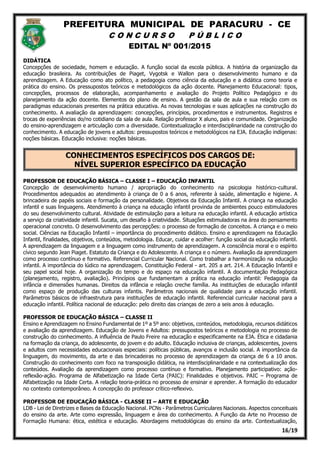 PREFEITURA MUNICIPAL DE PARACURU - CE
C O N C U R S O P Ú B L I C O
EDITAL Nº 001/2015
16/19
DIDÁTICA
Concepções de sociedade, homem e educação. A função social da escola pública. A história da organização da
educação brasileira. As contribuições de Piaget, Vygotsk e Wallon para o desenvolvimento humano e da
aprendizagem. A Educação como ato político, a pedagogia como ciência da educação e a didática como teoria e
prática do ensino. Os pressupostos teóricos e metodológicos da ação docente. Planejamento Educacional: tipos,
concepções, processos de elaboração, acompanhamento e avaliação do Projeto Político Pedagógico e do
planejamento da ação docente. Elementos do plano de ensino. A gestão da sala de aula e sua relação com os
paradigmas educacionais presentes na prática educativa. As novas tecnologias e suas aplicações na construção do
conhecimento. A avaliação da aprendizagem: concepções, princípios, procedimentos e instrumentos. Registros e
trocas de experiências do/no cotidiano da sala de aula. Relação professor X aluno, pais e comunidade. Organização
do ensino-aprendizagem e articulação com a diversidade. Contextualização e interdisciplinaridade na construção do
conhecimento. A educação de jovens e adultos: pressupostos teóricos e metodológicos na EJA. Educação indígenas:
noções básicas. Educação inclusiva: noções básicas.
CONHECIMENTOS ESPECÍFICOS DOS CARGOS DE:
NÍVEL SUPERIOR ESPECÍFICO DA EDUCAÇÃO
PROFESSOR DE EDUCAÇÃO BÁSICA – CLASSE I – EDUCAÇÃO INFANTIL
Concepção de desenvolvimento humano / apropriação do conhecimento na psicologia histórico-cultural.
Procedimentos adequados ao atendimento à criança de 0 a 6 anos, referente à saúde, alimentação e higiene. A
brincadeira de papéis sociais e formação da personalidade. Objetivos da Educação Infantil. A criança na educação
infantil e suas linguagens. Atendimento à criança na educação infantil provinda de ambientes pouco estimuladores
do seu desenvolvimento cultural. Atividade de estimulação para a leitura na educação infantil. A educação artística
a serviço da criatividade infantil. Sucata, um desafio à criatividade. Situações estimuladoras na área do pensamento
operacional concreto. O desenvolvimento das percepções: o processo de formação de conceitos. A criança e o meio
social. Ciências na Educação Infantil – importância do procedimento didático. Ensino e aprendizagem na Educação
Infantil, finalidades, objetivos, conteúdos, metodologia. Educar, cuidar e acolher: função social da educação infantil.
A aprendizagem da linguagem e a linguagem como instrumento de aprendizagem. A consciência moral e o espírito
cívico segundo Jean Piaget. Estatuto da Criança e do Adolescente. A criança e o número. Avaliação da aprendizagem
como processo contínuo e formativo. Referencial Curricular Nacional. Como trabalhar a harmonização na educação
infantil. A importância do lúdico na aprendizagem. Constituição Federal - art. 205 a art. 214. A Educação Infantil e
seu papel social hoje. A organização do tempo e do espaço na educação infantil. A documentação Pedagógica
(planejamento, registro, avaliação). Princípios que fundamentam a prática na educação infantil: Pedagogia da
infância e dimensões humanas. Direitos da infância e relação creche família. As instituições de educação infantil
como espaço de produção das culturas infantis. Parâmetros nacionais de qualidade para a educação infantil.
Parâmetros básicos de infraestrutura para instituições de educação infantil. Referencial curricular nacional para a
educação infantil. Política nacional de educação: pelo direito das crianças de zero a seis anos à educação.
PROFESSOR DE EDUCAÇÃO BÁSICA – CLASSE II
Ensino e Aprendizagem no Ensino Fundamental de 1º a 5º ano: objetivos, conteúdos, metodologia, recursos didáticos
e avaliação da aprendizagem. Educação de Jovens e Adultos: pressupostos teóricos e metodologia no processo de
construção do conhecimento. A influência de Paulo Freire na educação e especificamente na EJA. Ética e cidadania
na formação da criança, do adolescente, do jovem e do adulto. Educação inclusiva de crianças, adolescentes, jovens
e adultos com necessidades educacionais especiais: políticas públicas, avanços e inclusão social. A importância da
linguagem, do movimento, da arte e das brincadeiras no processo de aprendizagem da criança de 6 a 10 anos.
Construção do conhecimento com foco na transposição didática, na interdisciplinaridade e na contextualização dos
conteúdos. Avaliação da aprendizagem como processo contínuo e formativo. Planejamento participativo: ação-
reflexão-ação. Programa de Alfabetização na Idade Certa (PAIC): Finalidades e objetivos. PAIC – Programa de
Alfabetização na Idade Certa. A relação teoria-prática no processo de ensinar e aprender. A formação do educador
no contexto contemporâneo. A concepção do professor crítico-reflexivo.
PROFESSOR DE EDUCAÇÃO BÁSICA - CLASSE II – ARTE E EDUCAÇÃO
LDB - Lei de Diretrizes e Bases da Educação Nacional. PCNs - Parâmetros Curriculares Nacionais. Aspectos conceituais
do ensino da arte. Arte como expressão, linguagem e área do conhecimento. A Função da Arte no Processo de
Formação Humana: ética, estética e educação. Abordagens metodológicas do ensino da arte. Contextualização,
 