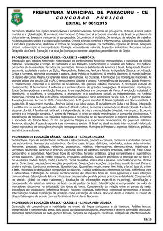 PREFEITURA MUNICIPAL DE PARACURU - CE
C O N C U R S O P Ú B L I C O
EDITAL Nº 001/2015
18/19
do homem. Análise das regiões desenvolvidas e subdesenvolvidas. Economia do pós-guerra. O Brasil, a nova ordem
mundial e a globalização. O comércio internacional. O Mercosul. A economia mundial e do Brasil. o problema da
dívida externa. Energia e transporte. A agropecuária. O comércio. A indústria. Os serviços. As relações de trabalho.
As desigualdades sociais e a exploração humana. O meio técnico cientifico e informacional. Geografia da população:
a estrutura populacional, dinâmica e formas de ocupação do espaço. Os contrastes regionais do Brasil. Geografia
Urbana: urbanização e metropolização. Ecologia: ecossistemas naturais. Impactos ambientais. Recursos naturais
Geografia do Ceará: formação e ocupação do espaço cearense. Aspectos geoambientais do Ceará.
PROFESSOR DE EDUCAÇÃO BÁSICA - CLASSE II – HISTÓRIA
Introdução aos estudos históricos: historicidade do conhecimento histórico: metodologias e conceitos da ciência
histórica. Periodização e tempo. O historiador e seu trabalho. Conhecimento e verdade em história. Pré-história:
primórdios da humanidade. Períodos da pré-história. Primeiros habitantes da América / Brasil. Antiguidade Oriental:
economia, sociedade e cultura do Egito, Mesopotâmia, Palestina, Fenícia e Pérsia. Antiguidade Clássica: a civilização
Grega e Romana, economia sociedade e cultura. Idade Média: o feudalismo. O império bizantino. O mundo islâmico.
O império de Carlos Magno. Os grandes reinos germânicos. As cruzadas. A formação das monarquias nacionais. As
grandes crises dos séculos XIS e XÁ. O renascimento cultural e urbano. A emergência da burguesia. Idade Moderna:
o renascimento comercial e o declínio do feudalismo. Os grandes estados nacionais. A revolução cultural do
renascimento. O humanismo. A reforma e a contrarreforma. As grandes navegações. O absolutismo monárquico.
Idade Contemporânea: a revolução francesa. A era napoleônica e o congresso de Viena. A revolução industrial. O
liberalismo, o socialismo, o sindicalismo, o anarquismo e o catolicismo social. as independências na América
espanhola. Partilha da Ásia e da África. Imperialismo europeu e norte-americano no séc. XIX. A 1ª guerra mundial.
A revolução russa. A crise de 1929. O nazi-fascismo. A 2ª guerra mundial. O bloco capitalista e o bloco socialista. A
guerra fria. A nova ordem mundial. América Latina e as lutas sociais. O socialismo em Cuba e na China. Integração
e conflito em um mundo globalizado. História do Brasil: cultura, economia e sociedade no Brasil colonial. A crise do
sistema colonial. A família real no Brasil. a independência. A crise e a consolidação do estado monárquico. Economia
cafeeira e a imigração europeia. A guerra do Paraguai. A crise do estado monárquico. A campanha abolicionista. A
proclamação da república. Da república oligárquica à revolução de 30. Nacionalismo e projetos políticos. Economia
e sociedade do Estado Novo. O fim do governo Vargas e a experiência democrática. Os governos militares.
Redemocratização. A questão agrária e os movimentos sociais. O Brasil no atual contexto internacional. História do
Ceará: o processo de ocupação e produção no espaço cearense. Município de Paracuru: aspectos históricos, políticos,
econômicos e culturais.
PROFESSOR DE EDUCAÇÃO BÁSICA - CLASSE II – LÍNGUA INGLESA
Substantivos. Tipos de substantivos: contáveis e não contáveis, próprios e comuns, concretos e abstratos. Gêneros
dos substantivos. Número dos substantivos. Genitive case. Artigos: definidos, indefinidos, outros determinantes.
Pronomes: pessoais, oblíquos, reflexivos, possessivos, relativos, interrogativos, demonstrativos, indefinidos e
universais. Numerais: cardinais e ordinais. Adjetivos: tipos de adjetivos, funções sintáticas, ordem na frase. Graus
comparativo e superlativo. Advérbios: tipos de advérbio, funções sintáticas, graus comparativos e superlativos.
Verbos auxiliares. Tipos de verbo: regulares, irregulares, anômalos. Auxiliares primários: o emprego de be, have e
do. Auxiliares modais: tempo, modo e aspecto. Forma causativa. Vozes ativa e passiva. Concordância verbal. Phrasal
verbs. Conectivos: preposições e locuções prepositivas. Conjunções e locuções conjuntivas, coesão textual. Discurso
direto e indireto. Conditional sentences. Question tags. Quantifiers: much, many, few, little, a lot of, lots of, a few,
a little. Processos de derivação e composição de palavras. Função sintática dos elementos na frase. Referência intra
e extratextual. Estratégias de leitura: reconhecimento de diferentes tipos de texto (gêneros) e suas intenções
comunicativas. Estratégias de leitura crítica para compreensão geral de pontos principais e detalhada. Compreensão
do sentido global do texto (skimming), localização de informações específicas (scanning), identificação e
compreensão da estrutura retórica do texto ou de partes do texto. Identificação e compreensão do valor de
marcadores discursivos na articulação das ideias do texto. Compreensão da relação entre as partes do texto.
Estratégias de vocabulário (inferência lexical). Palavras cognatas. Referência contextual (pronominal e lexical).
Interpretação textual Exploração da predição como estratégia de leitura. Discurso direto e indireto. O Ensino da
Língua Estrangeira de acordo com os Parâmetros Curriculares Nacionais.
PROFESSOR DE EDUCAÇÃO BÁSICA - CLASSE II – LÍNGUA PORTUGUESA
Construção de competências e habilidades no ensino da língua portuguesa e da literatura. Análise textual:
interpretação e compreensão, tema, ideia global ou tópico de parágrafos, argumento e objetivo defendido pelo autor,
elementos característicos de cada gênero textual. Funções da linguagem. Paráfrase. Relações de intertextualidade.
 