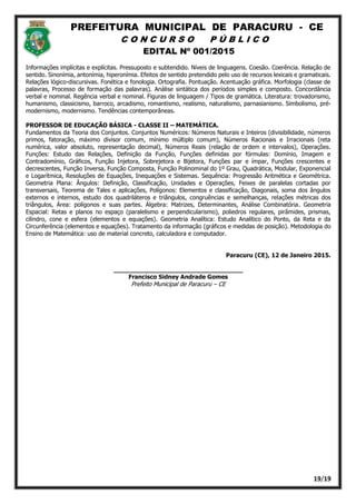 PREFEITURA MUNICIPAL DE PARACURU - CE
C O N C U R S O P Ú B L I C O
EDITAL Nº 001/2015
19/19
Informações implícitas e explícitas. Pressuposto e subtendido. Níveis de linguagens. Coesão. Coerência. Relação de
sentido. Sinonímia, antonímia, hiperonímia. Efeitos de sentido pretendido pelo uso de recursos lexicais e gramaticais.
Relações lógico-discursivas. Fonética e fonologia. Ortografia. Pontuação. Acentuação gráfica. Morfologia (classe de
palavras, Processo de formação das palavras). Análise sintática dos períodos simples e composto. Concordância
verbal e nominal. Regência verbal e nominal. Figuras de linguagem / Tipos de gramática. Literatura: trovadorismo,
humanismo, classicismo, barroco, arcadismo, romantismo, realismo, naturalismo, parnasianismo. Simbolismo, pré-
modernismo, modernismo. Tendências contemporâneas.
PROFESSOR DE EDUCAÇÃO BÁSICA - CLASSE II – MATEMÁTICA.
Fundamentos da Teoria dos Conjuntos. Conjuntos Numéricos: Números Naturais e Inteiros (divisibilidade, números
primos, fatoração, máximo divisor comum, mínimo múltiplo comum), Números Racionais e Irracionais (reta
numérica, valor absoluto, representação decimal), Números Reais (relação de ordem e intervalos), Operações.
Funções: Estudo das Relações, Definição da Função, Funções definidas por fórmulas: Domínio, Imagem e
Contradomínio, Gráficos, Função Injetora, Sobrejetora e Bijetora, Funções par e ímpar, Funções crescentes e
decrescentes, Função Inversa, Função Composta, Função Polinominal do 1º Grau, Quadrática, Modular, Exponencial
e Logarítmica, Resoluções de Equações, Inequações e Sistemas. Sequência: Progressão Aritmética e Geométrica.
Geometria Plana: Ângulos: Definição, Classificação, Unidades e Operações, Feixes de paralelas cortadas por
transversais, Teorema de Tales e aplicações, Polígonos: Elementos e classificação, Diagonais, soma dos ângulos
externos e internos, estudo dos quadriláteros e triângulos, congruências e semelhanças, relações métricas dos
triângulos, Área: polígonos e suas partes. Álgebra: Matrizes, Determinantes, Análise Combinatória. Geometria
Espacial: Retas e planos no espaço (paralelismo e perpendicularismo), poliedros regulares, pirâmides, prismas,
cilindro, cone e esfera (elementos e equações). Geometria Analítica: Estudo Analítico do Ponto, da Reta e da
Circunferência (elementos e equações). Tratamento da informação (gráficos e medidas de posição). Metodologia do
Ensino de Matemática: uso de material concreto, calculadora e computador.
Paracuru (CE), 12 de Janeiro 2015.
__________________________________
Francisco Sidney Andrade Gomes
Prefeito Municipal de Paracuru – CE
 