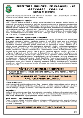 PREFEITURA MUNICIPAL DE PARACURU - CE
C O N C U R S O P Ú B L I C O
EDITAL Nº 001/2015
2/19
específicos do cargo: questões básicas de saúde sobre vida em comunidade e sobre o Programa Agente Comunitário
de Saúde. Ética e cidadania. Relações humanas no trabalho.
ATENDENTE DE SERVIÇOS MÉDICOS
Ética e cidadania, Relações humanas no trabalho. Noções de prevenção de acidentes, primeiros socorros, de
organização e disciplina geral. Atendimento telefônico, preenchimento de fichas de atendimento, agendamento e
organização. Expedição de documentos, tramitação e arquivamento de documentos. Conhecimentos básicos sobre
a rotina do trabalho, compatível com a função. Uso adequado de materiais, procedimentos, equipamentos e utensílios
próprios da função. Lei 8080 de 1990. Dispõe sobre o Sistema Único de Saúde. Lei Federal 8142, 28/12/1990. Dispõe
sobre o controle social e define critérios de repasse financeiro no Sistema Único de Saúde. Consolidação do SUS e
aprova as diretrizes operacionais do referido pacto. BRASIL Constituição Federal de 1998 - cap. II, Seção II, artigos
196 a 200. BRASIL - Emenda Constitucional n°29.
MOTORISTA - CATEGORIA B / MOTORISTA - CATEGORIA D
Anexo I do Código de Trânsito Brasileiro: conceitos e definições. Sistema Nacional de Trânsito. Normas gerais
de circulação e conduta: o trânsito, a via pública, passagem de nível, ciclovia e ciclo faixa, parar, estacionar,
classificação das vias públicas, velocidades permitidas (máxima e mínima) para as vias públicas. Regras
fundamentais de trânsito. Sinalização. Pedestre e condutores não motorizados: o cidadão, a educação para o
trânsito, processo habilitação do condutor. Categorias de habilitação. Inclusão e mudança das categorias de
habilitação. O Veículo: equipamentos e acessórios, licenciamento, IPVA, DPVAT. Disposições gerais. Penalidades.
Medidas Administrativas. Infrações. Crimes de trânsito. Direção defensiva: conceito. Acidente evitável e acidente
inevitável Direção preventiva e corretiva. Tipos de atenção, Causas de acidentes: imperícia, imprudência e
negligência. Condições adversas. Elementos da prevenção de acidentes. Interação condutor veículo. Equipamentos
de segurança, de informação, de comunicação. Inspeção do veículo. Ergonomia. Tipos de colisão. Manobras de
marcha à ré. Distâncias de reação, frenagem, parada e segmento. Força centrifuga e força centrípeta. Aquaplanagem
ou hidroplanagem. Mecânica (gasolina, etanol e diesel). Chassi. Motor. Tempo de funcionamento do motor. Órgãos
e anexos: sistema de alimentação, sistema de distribuição, sistema de ignição, sistema de lubrificação, sistema de
arrefecimento, sistema elétrico, sistema de transmissão, sistema de suspensão, sistema de direção, sistema de
freios. Pneus e rodas. Primeiros socorros: conceito, definições e seus meios. Ética e moral no trabalho. Relações
humanas no trabalho.
NÍVEL FUNDAMENTAL INCOMPLETO
AUXILIAR DE SERVIÇOS GERAIS, BOMBEIRO HIDRÁULICO, GARI, PEDREIRO, PINTOR,
PORTEIRO, VIGIA
CONHECIMENTOS GERAIS COMUNS A TODOS OS CARGOS DE:
NÍVEL FUNDAMENTAL INCOMPLETO
LÍNGUA PORTUGUESA
Leitura, compreensão e interpretação de texto. Sílaba - separação silábica, classificação das palavras quanto ao
número de sílabas. Sinônimos e antônimos. Acentuação. Frases - afirmativa, negativa, interrogativa e exclamativa.
Sinais de pontuação. Ortografia. Substantivo - singular e plural. Diminutivo e aumentativo. Pronomes e verbos.
MATEMÁTICA
Noções de dobro, triplo, dezena e dúzia. Soma, subtração, multiplicação e divisão com números inteiros e frações
ordinárias e/ou decimais. Sistema Métrico Decimal. Problemas envolvendo sistemas de medida de comprimento,
área, volume, massa e tempo. Figuras geométricas. Sistema monetário. Raciocínio Lógico.
ATUALIDADES E CONVIVÊNCIA SOCIAL
Paracuru: aspectos culturais, ambientais, políticos e sociais do município. Acontecimentos nacionais e locais do
município de Paracuru. Relação humana na família, na comunidade e no trabalho. Ética profissional. Meio ambiente:
problemas e conservação.
CONHECIMENTOS ESPECÍFICOS DOS CARGOS DE:
 