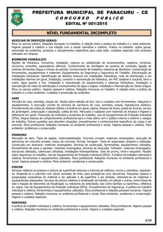 PREFEITURA MUNICIPAL DE PARACURU - CE
C O N C U R S O P Ú B L I C O
EDITAL Nº 001/2015
3/19
NÍVEL FUNDAMENTAL INCOMPLETO
AUXILIAR DE SERVIÇOS GERAIS
Ética no serviço público. Relações Humanas no trabalho. A relação entre a prática do trabalho e o meio ambiente.
Higiene pessoal e coletiva e sua relação com a saúde individual e coletiva. Pratica no trabalho: ações gerais,
prevenção de acidentes, produtos e equipamentos específicos para cada ação, cuidados especiais com produtos
utilizados em limpeza.
BOMBEIRO HIDRÁULICO
Noções de Hidráulica. Concertos, instalação, reparos ou substituição de encanamentos, registros, torneiras,
chuveiros, conexões, aquecedores elétricos. Conhecimento de montagem de quadros de comando, ligação de
motores de bomba d'água e chaves de partida. Conhecimento de trabalhos rotineiros do Bombeiro. Conservação de
ferramentas, equipamentos e materiais. Equipamentos de Segurança e Segurança do Trabalho. Estruturação de
instalações hidráulicas. Identificação de defeitos diversos em instalações hidráulicas, rede de distribuição e em
instalações internas em geral. Instalação, conserto e manutenção de hidráulica, em PVC soldável e roscável, ferro e
cobre, água quente e fria. Instalação e manutenção de equipamentos e sistemas hidráulicos. Instalação e
manutenção de redes de distribuição e encanamentos de água e esgoto. Instalação e Manutenção de Caixas d'água.
Ética no serviço público. Higiene pessoal e coletiva. Relações Humanas no trabalho. A relação entre a prática do
trabalho e o meio ambiente. Cuidados e prevenção de acidentes.
GARI
Varrição de ruas, avenidas, praças etc. Noção sobre seleção de lixo. Uso e cuidados com ferramentas, máquinas e
equipamentos. A execução correta de serviços de varredura de ruas, avenidas, praças, logradouros públicos.
Procedimentos de coleta de resíduos sólidos e entulhos em geral, capina, limpeza de áreas, podas de árvores, serviço
de jardinagem, arborização e adubação, coleta de lixo. Manuseio e cuidados com materiais de limpeza e higiene e
defensivos em geral. Prevenção de incêndios e acidentes de trabalho. Uso de Equipamentos de Proteção Individual
(EPIs). Regras básicas de comportamento profissional para o trato diário com o público interno e externo e colegas
de trabalho. Outras questões que abordem situações, procedimentos e conhecimentos específicos do cargo a ser
exercido. Ética profissional. Relações Humanas no ambiente profissional e social. Higiene pessoal e coletiva. Meio
ambiente: problemas e conservação.
PEDREIRO
Marcação de obra. Tipos de sapata, impermeabilização. Concreto armado: materiais empregados, execução de
estruturas em concreto armado, traços de concreto, formas, ferragem. Tipos de argamassa: preparo e utilização.
Construção em alvenaria: materiais empregados, técnicas de construção, ferramentas, equipamentos utilizados.
Revestimento de pisos e paredes: materiais empregados, técnicas de execução. Telhados: materiais empregados,
estruturas utilizadas, coberturas utilizadas. Instalações hidrossanitárias. Usos de prumo, nível e esquadro. Noções
sobre segurança no trabalho. Uso de Equipamentos de Proteção Individual (EPIs). A prática do trabalho individual e
coletiva, ferramentas e equipamentos utilizados. Ética profissional. Relações Humanas no ambiente profissional e
social. Higiene pessoal e coletiva. Meio ambiente: problemas e conservação.
PINTOR
Serviços relativos ao preparo e pintura de superfícies externas e internas de edifícios, muros e utensílios, raspando-
os, limpando-os e cobrindo com várias camadas de tinta, para protegê-las e/ou decorá-las. Pequenos reparos e
preparações necessárias do material a ser aplicado e da superfície a ser pintada, utilizando-se de materiais e
equipamentos adequados. Serviços de pintura relativos à sinalização de trânsito, em placas e outros, como faixas de
solo e fixação de elementos de fiscalização ou redutores de velocidade, tais como tachões ou tachinhos, refletivos
ou cegos. Uso de Equipamentos de Proteção Individual (EPIs). Procedimentos de Segurança. A prática do trabalho
individual e coletiva, ferramentas e equipamentos utilizados. Ética profissional e relações pessoais humanas. Higiene
pessoal e coletiva. Relações Humanas no ambiente profissional e social. Meio ambiente: problemas e conservação.
Higiene e cuidados especiais.
PORTEIRO
A prática do trabalho individual e coletiva, ferramentas e equipamentos utilizados. Ética profissional. Higiene pessoal
e coletiva. Relações Humanas no ambiente profissional e social. Higiene e cuidados especiais.
 