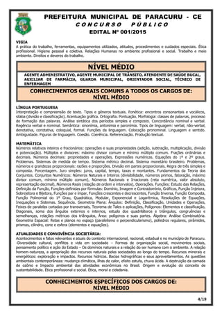 PREFEITURA MUNICIPAL DE PARACURU - CE
C O N C U R S O P Ú B L I C O
EDITAL Nº 001/2015
4/19
VIGIA
A prática do trabalho, ferramentas, equipamentos utilizados, atitudes, procedimentos e cuidados especiais. Ética
profissional. Higiene pessoal e coletiva. Relações Humanas no ambiente profissional e social. Trabalho e meio
ambiente. Direitos e deveres do trabalho.
NÍVEL MÉDIO
AGENTE ADMINISTRATIVO, AGENTE MUNICIPAL DE TRÂNSITO, ATENDENTE DE SAÚDE BUCAL,
AUXILIAR DE FARMÁCIA, GUARDA MUNICIPAL, ORIENTADOR SOCIAL, TÉCNICO DE
ENFERMAGEM
CONHECIMENTOS GERAIS COMUNS A TODOS OS CARGOS DE:
NÍVEL MÉDIO
LÍNGUA PORTUGUESA
Interpretação e compreensão de texto. Tipos e gêneros textuais. Fonética: encontros consonantais e vocálicos,
sílaba (divisão e classificação). Acentuação gráfica. Ortografia. Pontuação. Morfologia: classes de palavras, processo
de formação das palavras. Análise sintática dos períodos simples e composto. Concordância nominal e verbal.
Regência verbal e nominal. Semântica: sinonímia, antonímia e paronímia. Tipos de linguagem: verbal, não-verbal,
denotativa, conotativa, coloquial, formal. Funções da linguagem. Colocação pronominal. Linguagem e sentido.
Ambiguidade. Figuras de linguagem. Coesão. Coerência. Referenciação. Produção textual.
MATEMÁTICA
Números relativos inteiros e fracionários: operações e suas propriedades (adição, subtração, multiplicação, divisão
e potenciação). Múltiplos e divisores: máximo divisor comum e mínimo múltiplo comum. Frações ordinárias e
decimais. Números decimais: propriedades e operações. Expressões numéricas. Equações do 1º e 2º graus.
Problemas. Sistemas de medida de tempo. Sistema métrico decimal. Sistema monetário brasileiro. Problemas,
números e grandezas proporcionais: razões e proporções. Divisão em partes proporcionais. Regra de três simples e
composta. Porcentagem. Juro simples: juros, capital, tempo, taxas e montantes. Fundamentos da Teoria dos
Conjuntos. Conjuntos Numéricos: Números Naturais e Inteiros (divisibilidade, números primos, fatoração, máximo
divisor comum, mínimo múltiplo comum), Números Racionais e Irracionais (reta numérica, valor absoluto,
representação decimal), Números Reais (relação de ordem e intervalos), Operações. Funções: Estudo das Relações,
Definição da Função, Funções definidas por fórmulas: Domínio, Imagem e Contradomínio, Gráficos, Função Injetora,
Sobrejetora e Bijetora, Funções par e ímpar, Funções crescentes e decrescentes, Função Inversa, Função Composta,
Função Polinomial do 1º Grau, Quadrática, Modular, Exponencial e Logarítmica, Resoluções de Equações,
Inequações e Sistemas. Sequência. Geometria Plana: Ângulos: Definição, Classificação, Unidades e Operações,
Feixes de paralelas cortadas por transversais, Teorema de Tales e aplicações, Polígonos: Elementos e classificação,
Diagonais, soma dos ângulos externos e internos, estudo dos quadriláteros e triângulos, congruências e
semelhanças, relações métricas dos triângulos, Área: polígonos e suas partes. Álgebra: Análise Combinatória.
Geometria Espacial: Retas e planos no espaço (paralelismo e perpendicularismo), poliedros regulares, pirâmides,
prismas, cilindro, cone e esfera (elementos e equações).
ATUALIDADES E CONVIVÊNCIA SOCIETÁRIA:
Acontecimentos e fatos relevantes e atuais do contexto internacional, nacional, estadual e no município de Paracuru.
-Diversidade cultural, conflitos e vida em sociedade – Formas de organização social, movimentos sociais,
pensamento político e ação do Estado – Os domínios naturais e a relação do ser humano com o ambiente. A relação
homem-natureza, a apropriação dos recursos naturais pelas sociedades ao longo do tempo. Recursos minerais e
energéticos: exploração e impactos. Recursos hídricos. Bacias hidrográficas e seus aproveitamentos. As questões
ambientais contemporâneas: mudança climática, ilhas de calor, efeito estufa, chuva ácida. A destruição da camada
de ozônio e Impacto ambiental das atividades econômicas no Brasil. Origem e evolução do conceito de
sustentabilidade. Ética profissional e social. Ética, moral e cidadania.
CONHECIMENTOS ESPECÍFICOS DOS CARGOS DE:
NÍVEL MÉDIO
 