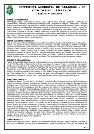 PREFEITURA MUNICIPAL DE PARACURU - CE
C O N C U R S O P Ú B L I C O
EDITAL Nº 001/2015
5/19
AGENTE ADMINISTRATIVO
Administração pública: Comunicações internas, cartas, requerimentos, protocolo, expedição e distribuição de
correspondência. Contratos administrativos: Princípios Gerais, Características licitações – Modalidades. Servidores
públicos: Regime Estatutário, Regime Especial, Regime Trabalhista, Movimentação de servidores públicos: remoção,
cessão, permuta e remanejamento. Expediente Funcional e Organizacional. Material de Escritório. Técnicas de
Serviços de Escritório. Documentação e arquivo: Documentação: conceituação, importância, natureza, finalidade,
característica, normalização. Arquivo: conceito, importância, organização, transferência. Sistemas e métodos de
arquivamento. Noções de recebimento e transmissão de informações. Noções básicas de informática: editores de
texto (Word) e planilhas eletrônicas (Excel). Noções básicas de relações humanas no trabalho e atendimento ao
público. Ética profissional. Ética, moral e cidadania.
AGENTE MUNICIPAL DE TRÂNSITO
Sistema Nacional de Trânsito: Finalidade. Composição. Competências. Noções de Direção Defensiva. Educação no
Trânsito. Uso correto do veículo. Normas gerais de circulação e conduta. Sinalização de Trânsito. Habilitação:
Requisitos, Aprendizagem, Exames, Permissão para Dirigir, Categorias. Sinalização de Trânsito. Primeiros Socorros.
Proteção ao Meio Ambiente. Cidadania. Noções de mecânica básica de autos. Pedestres e Condutores de Veículos
não Motorizados. Cidadão. Educação Para o Trânsito. Sinalização de Trânsito. Operação, da Fiscalização e do
Policiamento Ostensivo de Trânsito. Veículos. Condução de Escolares. Habilitação. Infrações. Penalidades e Multas.
Medidas administrativas. Processo Administrativo. Crimes de Trânsito. Conceitos e Definições. Noções básicas de
relações humanas no trabalho e atendimento ao público. Ética profissional e relações humanas no trabalho.
ATENDENTE DE SAÚDE BUCAL
Políticas de Saúde/SUS. Ética profissional. Parâmetros pertinentes a Saúde da Família. Constituição Federal 88 (artigo
196 a 200). Recepção do Paciente: ficha clínica, organização de arquivo. Preparo e manutenção das salas de
atendimento com suprimento do material necessário. Isolamento do campo operatório. Manipulação e classificação
de materiais odontológicos. Revelação e montagem de radiografias intra-orais. Preparo do paciente para o
atendimento. Auxílio no atendimento, instrumentação do cirurgião-dentista e/ou do técnico de higiene bucal.
Aplicação de métodos preventivos para controle de cárie dental e doenças periodontais. Orientação sobre educação
em saúde e higiene bucal. Confecção de moldes em gesso. Princípios gerais da Biossegurança e utilização de
equipamentos de proteção individual (EPIs). Inter-relacionamento pessoal. Humanização da Assistência.
AUXILIAR DE FARMÁCIA
Legislação do Sistema Único de Saúde - SUS. Noções de organização e funcionamento de farmácia. Almoxarifado:
controle de entrada e saída de medicamentos. Cuidados a serem observados na estocagem. Reconhecimento e
localização dos medicamentos. Acondicionamento e distribuição de medicamentos. Manutenção de estoques.
Controle de compras. Interpretação de guias dos medicamentos. Noções de farmacologia. Noções de classificação
de medicamentos quanto à classe terapêutica. Conceitos de medicamento, remédio, genérico, similar. Noções de
farmacotécnica. Conceitos de fórmulas farmacêuticas. Técnicas de manipulação de medicamentos alopáticos,
fitoterápicos. Vidraria utilizada em laboratório de manipulação: reconhecimento, manuseio e lavagem. Manuseio de
substâncias tóxicas e cáusticas. Pesos e medidas: conhecimento das unidades de massa e de volume. Balanças
usadas na farmácia. Mudanças de estado físico dos corpos. Misturas homogêneas e heterogêneas: processos de
separação. Processo de esterilização. Fórmula e nomenclatura de óxidos e ácidos. Descarte do lixo farmacêutico.
Resoluções ANVISA para a área farmacêutica. Noções de saúde pública. Preparação de fórmulas. Noções de higiene
e segurança. Portaria 344/98 – SVS/MS (12/05/1998). Noções de Anatomia e Fisiologia Humana. Princípio ativo das
drogas: atuação das drogas no organismo, indicações e contra indicações. Posologia. Efeitos colaterais. Aspectos
gerais da farmacologia. Farmácia ambulatorial e hospitalar: dispensação de medicamentos, previsão, estocagem e
conservação de medicamentos. Conduta para com o paciente. Nomenclatura de fármacos. Preparo de soluções não
estéreis e estéreis. Controle de qualidade. Testes biológicos. Testes físicos. Métodos físicos e métodos químicos.
Legislação farmacêutica. Noções de hierarquia. Normas de conduta. Leitura de receitas. Higiene e Segurança no
trabalho. Ética e trabalho. Trabalho em Equipe. Qualidade na prestação de serviço. Relações interpessoais e
atendimento ao público. Ética, moral e cidadania.
GUARDA MUNICIPAL
Noções sobre segurança pública: definição e componentes. Forças armadas e forças auxiliares. Diferenças e
atribuições. Competência municipal. Noções sobre segurança patrimonial: definições. Atribuições das empresas que
 