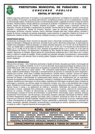 PREFEITURA MUNICIPAL DE PARACURU - CE
C O N C U R S O P Ú B L I C O
EDITAL Nº 001/2015
6/19
realizam segurança patrimonial. O município e a sua segurança patrimonial. Lei Orgânica do município: o município
e seus símbolos. O município e sua divisão administrativa. Competência privativa, comum e complementar. Conceito
de administração pública. Fundamentos da ética na administração pública. Legislação de trânsito: Código de trânsito
brasileiro. Mecânica básica. Direção defensiva e prevenção de acidentes. Procedimento em caso de assalto (antes e
depois). Noções de Segurança do Trabalho: acidentes do trabalho - conceito, causas e prevenção. Normas de
segurança: conceito de proteção e equipamentos de proteção. Normas básicas de higiene: pessoal, ambiental, de
utensílios e equipamentos. Noções de Primeiros Socorros: papel do socorrista, parada cardiorrespiratória,
hemorragias, ferimentos, entorses, luxações, fratura, distúrbios causados pelo calor, choque elétrico, mordidas e
picadas de animais, transporte de pessoas acidentadas, corpos estranhos no organismo. Estatuto da Criança e do
Adolescente. Estatuto do Idoso. Ética profissional. Relações humanas no trabalho. Ética, moral e cidadania.
ORIENTADOR SOCIAL
Fundamentos da Educação Social. Conceito de educação social e intervenção socioeducativa. A educação popular:
prática de liberdade e Pedagogia da autonomia. Educador Social: perfil e demandas profissionais. A organização do
trabalho sócio pedagógico. Papel do educador e a relação educador-educando. Lei n° 8.742, de 07 de Dezembro de
1.993, que dispõe sobre a organização da Assistência Social, Lei n° 10.741, de 1° de Outubro de 2.003 (Estatuto do
Idoso), Lei n° 12.288, de 20 de Julho de 2.010. (Estatuto da Igualdade Racial) e Lei n° 8.069, de 13 de Julho de
1.990 (Estatuto da Criança e do Adolescente). Atualidades da área. Noções de higiene pessoal e do ambiente de
trabalho. Segurança no trabalho. Regras básicas de comportamento profissional para o trato diário com o público
interno e externo e colegas de trabalho. Outras questões que abordem situações, procedimentos e conhecimentos
específicos do cargo a ser exercido. Ética no serviço público. Relações humanas no trabalho e no meio social, ética
moral e cidadania.
TÉCNICO EM ENFERMAGEM
Sistema Único de Saúde – SUS. Parâmetros pertinentes a Saúde da Família. Educação para Saúde. Humanização da
assistência. Lei n° 8.080 de 19/09/90, Lei de n° 8.142 de 28/12/90, Norma Operacional Básica do Sistema Único de
Saúde NOB-SUS de 1996, Norma Operacional da Assistência à Saúde/SUS NOAS-SUS de 2002, Políticas públicas de
saúde – SUS Ações básicas em saúde coletiva – PSF. Indicadores epidemiológicos. Biossegurança nas ações em
saúde. Vigilância epidemiológica. Preparação e acompanhamento do paciente na realização de exame diagnóstico.
Posições para exames. Sinais vitais e medidas antropométricas. Controle Hídrico e Diurese. Técnicas de higiene,
conforto e segurança do paciente. Cuidados de enfermagem ao paciente em situação de urgência e emergência.
Princípios de preparo e administração de medicamentos pelas diversas vias. Procedimentos por via respiratória.
Manuseio de equipamentos e materiais esterilizados. Prontuário e anotações de enfermagem. Cuidados com lesões
cutâneas. Assistência de enfermagem em clínica médica. Assistência de enfermagem ao paciente idoso. Cuidados de
enfermagem a pacientes nas diversas etapas do tratamento cirúrgico: pré, trans e pós-operatórios das cirurgias
gerais. Assistência de enfermagem a pacientes com transtornos mentais. Aleitamento materno. Cuidados com o RN.
Agravos sociais à criança e ao adolescente de violência e abandono. Notificação das doenças transmissíveis:
prevenção e controle. Legislação Ética profissional e relações humanas. Curativos: potencial de contaminação e
técnicas de curativos. Princípios da administração de medicamentos: terapêutica medicamentosa, noções de
farmacoterapia. Condutas do Técnico de Enfermagem na Saúde Mental. Intervenções, sinais e sintomas. Doenças
Sexualmente Transmissíveis. Tipos de doenças e prevenções, dosagens, aplicação, Esterilização de Material. Saúde
da Mulher Planejamento familiar, gestação (pré-natal), parto e puerpério, prevenção do câncer de colo e mamas.
Programa de Controle de Infecção Hospitalar. Registros de Enfermagem e ocorrências no serviço: implicações legais
e éticas. Processamento de artigos hospitalares: limpeza, desinfecção e esterilização. Tratamento e prevenção de
feridas. Imunização: aplicação, transporte, armazenamento e conservação de vacinas. Assistência de enfermagem
na saúde da mulher. Programa Nacional de Imunização (PNI).
NÍVEL SUPERIOR
ADVOGADO, ASSISTENTE SOCIAL, CIRURGIÃO DENTISTA, CIRURGIÃO DENTISTA – BUCO-
MAXILO FACIAL, CIRURGIÃO DENTISTA – ENDODONTISTA, CIRURGIÃO DENTISTA –
PERIODONTISTA, EDUCADOR FÍSICO, ENFERMEIRO, ENFERMEIRO – CAPS, FARMACÊUTICO,
FARMACÊUTICO BIOQUÍMICO, FISIOTERAPEUTA, FONOAUDIÓLOGO, MÉDICO - PSF, MÉDICO
PSIQUIATRA, NUTRICIONISTA, PSICÓLOGO, TERAPEUTA OCUPACIONAL.
CONHECIMENTOS GERAIS COMUNS A TODOS OS CARGOS DE:
 
