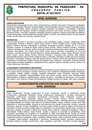 PREFEITURA MUNICIPAL DE PARACURU - CE
C O N C U R S O P Ú B L I C O
EDITAL Nº 001/2015
7/19
NÍVEL SUPERIOR
LÍNGUA PORTUGUESA
Compreensão e interpretação de texto. Tipos e gêneros textuais. Situação comunicativa. Pressuposto e subtendido.
Inferência. Ambiguidade. Polissemia. Intertextualidade. Tipos de linguagem. Estrutura textual. Progressão temática.
Paragrafação. Enunciado. Coesão. Coerência. Variações linguísticas. Formalidade e informalidade. Propriedade
lexical. Adequação da linguagem. Fonética e fonologia (encontros consonantais, encontros vocálicos, dígrafos).
Acentuação gráfica. Pontuação. Ortografia. Morfologia (Classes de palavras, Processo de formação das palavras).
Funções da linguagem. Análise sintática dos períodos simples e composto. Concordância verbal e nominal. Regência
verbal e nomina. Sintaxe de colocação. Produção textual.
MATEMÁTICA
Números relativos inteiros e fracionários: operações e suas propriedades (adição, subtração, multiplicação, divisão
e potenciação). Múltiplos e divisores: máximo divisor comum e mínimo múltiplo comum. Frações ordinárias e
decimais. Números decimais: propriedades e operações. Expressões numéricas. Equações do 1º e 2º graus.
Problemas. Sistemas de medida de tempo. Sistema métrico decimal. Sistema monetário brasileiro. Problemas,
números e grandezas proporcionais: razões e proporções. Divisão em partes proporcionais. Regra de três simples e
composta. Porcentagem. Juro simples: juros, capital, tempo, taxas e montantes. Fundamentos da Teoria dos
Conjuntos. Conjuntos Numéricos: Números Naturais e Inteiros (divisibilidade, números primos, fatoração, máximo
divisor comum, mínimo múltiplo comum), Números Racionais e Irracionais (reta numérica, valor absoluto,
representação decimal), Números Reais (relação de ordem e intervalos), Operações. Funções: Estudo das Relações,
Elementos e classificação, Diagonais, soma dos ângulos externos e internos, estudo dos quadriláteros e triângulos,
congruências e semelhanças, relações métricas dos triângulos, Área: polígonos e suas partes. Geometria Espacial:
Retas e planos no espaço (paralelismo e perpendicularismo), poliedros regulares, pirâmides, prismas, cilindro, cone
e esfera (elementos e equações).
ATUALIDADES E CONVIVÊNCIA SOCIETÁRIA:
Acontecimentos e fatos relevantes e atuais do contexto internacional, nacional, estadual e no município de Paracuru.
Arte e cultura. Ciência, tecnologia e inovação. Democracia, ética e cidadania. Ecologia/biodiversidade. Globalização
e geopolítica. Políticas públicas: educação, habitação, saneamento, saúde, transporte, segurança, defesa,
desenvolvimento sustentável. Responsabilidade social: setor público, privado, terceiro setor. Sociodiversidade:
multiculturalismo, tolerância, inclusão/exclusão, relações de gênero. Tecnologias de Informação e Comunicação.
Vida urbana e rural. Violência e Drogas. Ética profissional e relações humanas no trabalho. Ética moral e cidadania.
CONHECIMENTOS ESPECÍFICOS DOS CARGOS DE:
NÍVEL SUPERIOR
ADVOGADO
Direito Constitucional: Evolução constitucional do Brasil. Constituição: conceito e classificação. Normas
constitucionais: classificação. Preâmbulo, normas constitucionais programáticas e princípios constitucionais.
Disposições constitucionais transitórias. Hermenêutica constitucional. Poder constituinte. Controle de
constitucionalidade: direito comparado. Sistema brasileiro. Evolução histórica. Normas constitucionais
inconstitucionais. Declaração de inconstitucionalidade sem redução de texto e declaração conforme a constituição.
Inconstitucionalidade por omissão. Ação direta de inconstitucionalidade: origem, evolução e estado atual. Ação
declaratória de constitucionalidade. Arguição de descumprimento de preceito fundamental. Direitos e garantias
individuais e coletivos. Princípio da legalidade e da reserva legal. Princípio da isonomia. Regime constitucional da
propriedade. Princípio do devido processo legal, do contraditório e da ampla defesa. Habeas corpus, mandado de
segurança, mandado de injunção e habeas data. Direitos difusos coletivos e individuais homogêneos. Direito à
Nacionalidade. Direitos Políticos. Estado federal: conceito e sistemas de repartição de competência, direito
comparado, discriminação de competência na Constituição de 1988, Intervenção federal, Princípio da simetria
constitucional. Estado Democrático de Direito: fundamentos constitucionais e doutrinários. Organização dos Poderes:
mecanismos de freios e contrapesos. União: competência. Estado membro. Poder constituinte estadual: autonomia
e limitações. Estado-membro: competência e autonomia. Administração pública: princípios constitucionais.
Servidores públicos: princípios constitucionais. Poder Legislativo: organização. Atribuições. Processo legislativo.
 