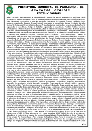PREFEITURA MUNICIPAL DE PARACURU - CE
C O N C U R S O P Ú B L I C O
EDITAL Nº 001/2015
8/19
Poder Executivo: presidencialismo e parlamentarismo. Ministro de Estado. Presidente da República: poder
regulamentar. Medidas provisórias. Crimes de responsabilidade do presidente da República e dos ministros de Estado.
Poder Legislativo: prerrogativas e vedações. Comissão Parlamentar de Inquérito. Processo Legislativo. Poder
Judiciário: organização. Supremo Tribunal Federal: organização e competência. Súmula Vinculante. Conselho
Nacional de Justiça e do Ministério Público. Superior Tribunal de Justiça: organização e competência. Justiça federal:
organização e competência. Justiça do trabalho: organização e competência. Ministério Público: princípios
constitucionais. Advocacia Pública: representação judicial e extrajudicial das pessoas jurídicas de direito público.
Consultoria e assessoramento jurídico do Poder Executivo. Organização e funcionamento. Limitações constitucionais
do poder de tributar. Ordem econômica e ordem financeira. Intervenção do Estado no domínio econômico. Direitos
e interesses das populações indígenas. Interesses difusos e coletivos. Direito Administrativo: Conceito de
administração pública sob os aspectos orgânico, formal e material. Fontes do direito administrativo: doutrina e
jurisprudência na formação do direito administrativo. Lei formal. Regulamentos administrativos, estatutos e
regimentos. Instruções. Princípios gerais. Tratados internacionais. Costume. Descentralização e Desconcentração da
Atividade Administrativa. Relação jurídico-administrativa. Personalidade de direito público. Conceito de pessoa
administrativa. Teoria do órgão da pessoa jurídica: aplicação no campo do direito administrativo. Classificação dos
órgãos e funções da administração pública. Competência administrativa: conceito e critérios de distribuição.
Avocação e delegação de competência. Ausência de competência: agente de fato. Hierarquia. Poder hierárquico e
suas manifestações. Autarquias. Agências reguladoras e executivas. Fundações públicas. Empresa pública. Sociedade
de economia mista. Entidades paraestatais, em geral. Fatos da administração pública: atos da administração pública
e fatos administrativos. Formação do ato administrativo: elementos. Procedimento administrativo. Validade, eficácia
e auto-executoriedade do ato administrativo. Atos administrativos simples, complexos e compostos. Atos
administrativos unilaterais, bilaterais e multilaterais. Atos administrativos gerais e individuais. Atos administrativos
vinculados e discricionários. Mérito do ato administrativo, discricionariedade. Controle do ato administrativo. Ato
administrativo inexistente. Atos administrativos nulos e anuláveis. Teoria das nulidades no direito administrativo.
Vícios do ato administrativo. Teoria dos motivos determinantes. Contrato administrativo: discussão sobre sua
existência como categoria específica. Conceito e caracteres jurídicos. Formação do contrato administrativo:
elementos. Licitação: conceito, modalidades e procedimentos. Dispensa e inexigibilidade de licitação. Execução do
contrato administrativo: princípios. Teorias do fato do príncipe e da imprevisão. Extinção do contrato administrativo:
força maior e outras causas. Espécies de contratos administrativos. Convênios administrativos. Poder de polícia:
conceito. Polícia judiciária e polícia administrativa. Liberdades públicas e poder de polícia. Serviço público: conceito.
Caracteres jurídicos. Classificação e garantias. Usuário do serviço público. Concessão de serviço público: natureza
jurídica e conceito. Regime jurídico financeiro. Extinção da concessão de serviço público. Reversão dos bens.
Permissão e autorização. Bens públicos: classificação e caracteres jurídicos. Natureza jurídica do domínio público.
Utilização dos bens públicos: autorização, permissão e concessão de uso. Ocupação. Aforamento. Concessão de
domínio pleno. Limitações administrativas: conceito. Zoneamento. Tombamento. Servidões administrativas.
Requisição da propriedade privada. Ocupação temporária. Desapropriação por utilidade pública: conceito e
fundamento jurídico. Procedimentos administrativo e judicial. Indenização. Desapropriação por zona. Direito de
extensão. Retrocessão. “Desapropriação indireta”. Desapropriação por interesse social: conceito, fundamento jurídico
e espécies. Função social do imóvel rural. Evolução do regime jurídico no Brasil. Controle interno e externo da
administração pública. Sistemas de controle jurisdicional da administração pública: contencioso administrativo e
sistema da jurisdição una. Controle jurisdicional da administração pública no direito brasileiro. Responsabilidade
patrimonial do Estado por atos da administração pública: evolução histórica e fundamentos jurídicos. Teorias
subjetivas e objetivas da responsabilidade patrimonial do Estado. Responsabilidade patrimonial do Estado por atos
da administração pública no direito brasileiro. Agentes públicos: servidor público e funcionário público. Natureza
jurídica da relação de emprego público. Preceitos constitucionais. Servidores públicos. Direitos, deveres e
responsabilidades dos servidores públicos civis. Improbidade administrativa. Formas de provimento e vacância dos
cargos públicos. Procedimento administrativo. Instância administrativa. Representação e reclamação administrativas.
Pedido de reconsideração e recurso hierárquico próprio e impróprio. Prescrição administrativa. Lei n.º 8.666/93 e
suas alterações posteriores. Lei Orgânica do Município. Lei de Improbidade Administrativa (Lei nº 8.429/92). Pregão
(Lei nº 10.520). Pregão Eletrônico (Decreto nº 5.450/05). Lei de Responsabilidade Fiscal (Lei Complementar nº
101/00). Servidores Públicos (Lei nº 8.112/90). Regime Jurídico Único dos Servidores do Município de Paracuru – Lei
Complementar nº 678, de 30 de setembro de 1991 e suas alterações. DIREITO CIVIL: Conceito de lei, vigência e
aplicação da lei no tempo e no espaço. Das pessoas: Pessoas Naturais. Pessoas Jurídicas de Direito Público e de
Direito privado. Ato Jurídico: Fatos e Atos Jurídicos. Do Negócio Jurídico. Teoria da imprevisão. Da Prescrição e
Decadência. Das Obrigações: conceito. Modalidade das obrigações. Transmissão das obrigações. Adimplemento e
extinção das obrigações, inadimplemento das obrigações. Dos contratos em geral. Responsabilidade civil. Do Direito
 