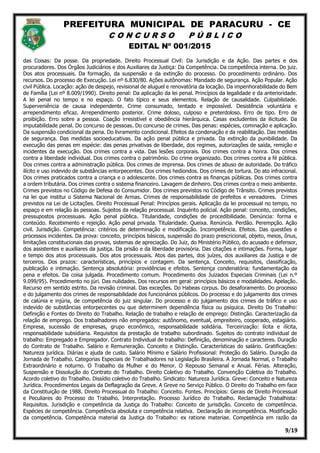 PREFEITURA MUNICIPAL DE PARACURU - CE
C O N C U R S O P Ú B L I C O
EDITAL Nº 001/2015
9/19
das Coisas: Da posse. Da propriedade. Direito Processual Civil: Da Jurisdição e da Ação. Das partes e dos
procuradores. Dos Órgãos Judiciários e dos Auxiliares da Justiça: Da Competência. Da competência interna. Do juiz.
Dos atos processuais. Da formação, da suspensão e da extinção do processo. Do procedimento ordinário. Dos
recursos. Do processo de Execução. Lei nº 6.830/80. Ações autônomas: Mandado de segurança. Ação Popular. Ação
civil Pública. Locação: ação de despejo, revisional de aluguel e renovatória da locação. Da impenhorabilidade do Bem
de Família (Lei nº 8.009/1990). Direito penal: Da aplicação da lei penal. Princípios da legalidade e da anterioridade.
A lei penal no tempo e no espaço. O fato típico e seus elementos. Relação de causalidade. Culpabilidade.
Superveniência de causa independente. Crime consumado, tentado e impossível. Desistência voluntária e
arrependimento eficaz. Arrependimento posterior. Crime doloso, culposo e preterdoloso. Erro de tipo. Erro de
proibição. Erro sobre a pessoa. Coação irresistível e obediência hierárquica. Casas excludentes da ilicitude. Da
imputabilidade penal. Do concurso de pessoas. Do concurso de crimes. Das penas: espécies, cominação e aplicação.
Da suspensão condicional da pena. Do livramento condicional. Efeitos da condenação e da reabilitação. Das medidas
de segurança. Das medidas socioeducativas. Da ação penal pública e privada. Da extinção da punibilidade. Da
execução das penas em espécie: das penas privativas de liberdade, dos regimes, autorizações de saída, remição e
incidentes da execução. Dos crimes contra a vida. Das lesões corporais. Dos crimes contra a honra. Dos crimes
contra a liberdade individual. Dos crimes contra o patrimônio. Do crime organizado. Dos crimes contra a fé pública.
Dos crimes contra a administração pública. Dos crimes de imprensa. Dos crimes de abuso de autoridade. Do tráfico
ilícito e uso indevido de substâncias entorpecentes. Dos crimes hediondos. Dos crimes de tortura. Do ato infracional.
Dos crimes praticados contra a criança e o adolescente. Dos crimes contra as finanças públicas. Dos crimes contra
a ordem tributária. Dos crimes contra o sistema financeiro. Lavagem de dinheiro. Dos crimes contra o meio ambiente.
Crimes previstos no Código de Defesa do Consumidor. Dos crimes previstos no Código de Trânsito. Crimes previstos
na lei que institui o Sistema Nacional de Armas. Crimes de responsabilidade de prefeitos e vereadores. Crimes
previstos na Lei de Licitações. Direito Processual Penal: Princípios gerais. Aplicação da lei processual no tempo, no
espaço e em relação às pessoas. Sujeitos da relação processual. Inquérito policial. Ação penal: conceito, condições,
pressupostos processuais. Ação penal pública. Titularidade, condições de procedibilidade. Denúncia: forma e
conteúdo. Recebimento e rejeição. Ação penal privada. Titularidade. Queixa. Renúncia. Perdão. Perempção. Ação
civil. Jurisdição. Competência: critérios de determinação e modificação. Incompetência. Efeitos. Das questões e
processos incidentes. Da prova: conceito, princípios básicos, suspensão do prazo prescricional, objeto, meios, ônus,
limitações constitucionais das provas, sistemas de apreciação. Do Juiz, do Ministério Público, do acusado e defensor,
dos assistentes e auxiliares da justiça. Da prisão e da liberdade provisória. Das citações e intimações. Forma, lugar
e tempo dos atos processuais. Dos atos processuais. Atos das partes, dos juízes, dos auxiliares da Justiça e de
terceiros. Dos prazos: características, princípios e contagem. Da sentença. Conceito, requisitos, classificação,
publicação e intimação. Sentença absolutória: providências e efeitos. Sentença condenatória: fundamentação da
pena e efeitos. Da coisa julgada. Procedimento comum. Procedimento dos Juizados Especiais Criminais (Lei n.º
9.099/95). Procedimento no júri. Das nulidades. Dos recursos em geral: princípios básicos e modalidades. Apelação.
Recurso em sentido estrito. Da revisão criminal. Das exceções. Do Habeas corpus. Do desaforamento. Do processo
e do julgamento dos crimes de responsabilidade dos funcionários públicos. Do processo e do julgamento dos crimes
de calúnia e injúria, de competência do juiz singular. Do processo e do julgamento dos crimes de tráfico e uso
indevido de substâncias entorpecentes ou que determinem dependência física ou psíquica. Direito Do Trabalho:
Definição e Fontes do Direito do Trabalho. Relação de trabalho e relação de emprego: Distinção. Caracterização da
relação de emprego. Dos trabalhadores não empregados: autônomo, eventual, empreiteiro, cooperado, estagiário.
Empresa, sucessão de empresas, grupo econômico, responsabilidade solidária. Terceirização: lícita e ilícita,
responsabilidade subsidiaria. Requisitos da prestação de trabalho subordinado. Sujeitos do contrato individual de
trabalho: Empregado e Empregador. Contrato Individual de trabalho: Definição, denominação e caracteres. Duração
do Contrato de Trabalho. Salário e Remuneração. Conceito e Distinção. Características do salário. Gratificações:
Natureza jurídica. Diárias e ajuda de custo. Salário Mínimo e Salário Profissional: Proteção do Salário. Duração da
Jornada de Trabalho. Categorias Especiais de Trabalhadores na Legislação Brasileira. A Jornada Normal, o Trabalho
Extraordinário e noturno. O Trabalho da Mulher e do Menor. O Repouso Semanal e Anual. Férias. Alteração,
Suspensão e Dissolução do Contrato do Trabalho. Direito Coletivo do Trabalho. Convenção Coletiva do Trabalho.
Acordo coletivo do Trabalho. Dissídio coletivo do Trabalho. Sindicato: Natureza Jurídica. Greve: Conceito e Natureza
Jurídica. Procedimentos Legais da Deflagração da Greve. A Greve no Serviço Público. O Direito do Trabalho em face
da Constituição de 1988. Direito Processual do Trabalho: Conceito. Fontes. Princípios: Gerais de Direito Processual
e Peculiares do Processo do Trabalho. Interpretação. Processo Jurídico do Trabalho. Reclamação Trabalhista:
Requisitos. Jurisdição e competência da Justiça do Trabalho: Conceito de jurisdição. Conceito de competência.
Espécies de competência. Competência absoluta e competência relativa. Declaração de incompetência. Modificação
da competência. Competência material da Justiça do Trabalho: ex ratione materiae. Competência em razão da
 