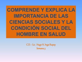COMPRENDE Y EXPLICA LA
IMPORTANCIA DE LAS
CIENCIAS SOCIALES Y LA
CONDICIÓN SOCIAL DEL
HOMBRE EN SALUD
C.D. - Lic . Hugo H. Inga Rupay
Semana 3
 