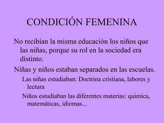 CONDICIÓN FEMENINA
No recibían la misma educación los niños que
las niñas, porque su rol en la sociedad era
distinto.
Niñas y niños estaban separados en las escuelas.
Las niñas estudiaban: Doctrina cristiana, labores y
lectura
Niños estudiaban las diferentes materias: quimica,
matemáticas, idiomas...
 