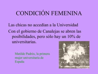 CONDICIÓN FEMENINA
Las chicas no accedían a la Universidad
Con el gobierno de Canalejas se abren las
posibilidades, pero sólo hay un 10% de
universitarias.
Matilde Padrós, la primera
mujer universitaria de
España
 